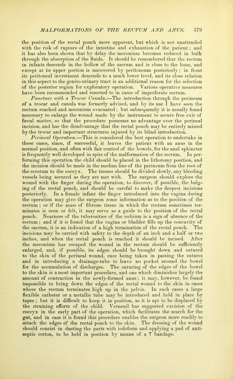 the position of the rectal pouch more apparent, but which is not unattended with the risk of rupture of the intestine and exhaustion of the patient; and it has also been shown that by delay the meconium becomes reduced in bulk through the absorption of the fluids. It should be remembered that the rectum in infants descends in the hollow of the sacrum and is close to the bone, and except at its upper portion is uncovered by peritoneum posteriorly ; in front its peritoneal investment descends to a much lower level, and its close relation in this aspect to the genito-urinary tract is an additional reason for the selection of the posterior region for exploratory operation. Various operative measures have been recommended and resorted to in cases of imperforate rectum. Puncture with a Trocar Canula.—The introduction through the perineum of a trocar and canula was formerly advised, and by its use I have seen the rectum reached and meconium evacuated ; but subsequently it is usually found necessary to enlarge the wound made by the instrument to secure free exit of fmcal matter, so that the procedure possesses no advantage over the perineal incision, and has the disadvantage that the rectal pouch may be entirely missed by the trocar and important structures injured by its blind introduction. Perineal Operation.—This is considered the best operation to undertake in these cases, since, if successful, it leaves the patient with an anus in the normal position, and often with fair control of the bowels, for the anal sphincter is frequently well developed in spite of the malformation of the rectum. In per- forming this operation the child should be placed in the lithotomy position, and the incision should be made in the median line of the perineum from the root of the scrotum to the coccyx. The tissues should be divided slowly, any bleeding vessels being secured as they are met with. The surgeon should explore the wound with the finger during the operation, to discover, if possible, the bulg- ing of the rectal pouch, and should be careful to make the deepest incisions posteriorly. In a female infant the finger introduced into the vagina during the operation may give the surgeon some information as to the position of the rectum ; or if the inass of fibrous tissue in which the rectum sometimes ter- minates is seen or felt, it may serve as a guide to the position of the rectal pouch. Nearness of the tuberosities of the ischium is a sign of absence of the rectum ; and if it is found that the vagina or bladder fills up the concavity of the sacrum, it is an indication of a high termination of the rectal pouch. The incisions may be carried with safety to the depth of an inch and a half or two inches, and when the rectal pouch is reached it should be incised. After the meconium has escaped the wound in the rectum should be sufficiently enlarged, and, if possible, its edges should be brought down and sutured to the skin of the perineal wound, care being taken in passing the sutures and in introducing a drainage-tube to leave no pocket around the bowel for the accumulation of discharges. The suturing of the edges of the bowel to the skin is a most important procedure, and one which diminishes largely the amount of contraction in the newly-formed anus; it may, however, be found impossible to bring down the edges of the rectal wound to the skin in cases where the rectum terminates high up in the pelvis. In such cases a large flexible catheter or a metallic tube may be introduced and held in place by tapes ; but it is difficult to keep it in position, as it is apt to be displaced by the straining efforts of the child. Verneuil has suggested excision of the coccyx in the early part of the operation, which facilitates the search for the gut, and in case it is found this procedure enables the surgeon more readily to attach the edges of the rectal pouch to the skin. The dressing of the wound should consist in dusting the parts with iodoform and applying a pad of anti- septic cotton, to be held in position by means of a T bandage.