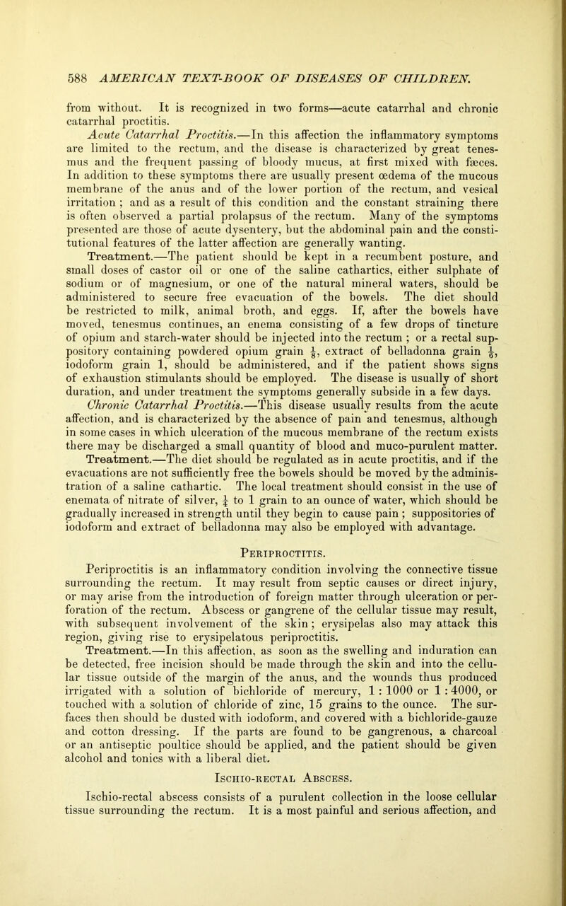 from without. It is recognized in two forms—acute catarrhal and chronic catarrhal proctitis. Acute Catarrhal Proctitis.—In this affection the inflammatory symptoms are limited to the rectum, and the disease is characterized by great tenes- mus and the frequent passing of bloody mucus, at first mixed with faeces. In addition to these symptoms there are usually present oedema of the mucous membrane of the anus and of the lower portion of the rectum, and vesical irritation ; and as a result of this condition and the constant straining there is often observed a partial prolapsus of the rectum. Many of the symptoms presented are those of acute dysentery, but the abdominal pain and the consti- tutional features of the latter affection are generally wanting. Treatment.—The patient should be kept in a recumbent posture, and small doses of castor oil or one of the saline cathartics, either sulphate of sodium or of magnesium, or one of the natural mineral waters, should be administered to secure free evacuation of the bowels. The diet should be restricted to milk, animal broth, and eggs. If, after the bowels have moved, tenesmus continues, an enema consisting of a few drops of tincture of opium and starch-water should be injected into the rectum ; or a rectal sup- pository containing powdered opium grain extract of belladonna grain iodoform grain 1, should be administered, and if the patient shows signs of exhaustion stimulants should be employed. The disease is usually of short duration, and under treatment the symptoms generally subside in a few days. Chronic Catarrhal Proctitis.—This disease usually results from the acute affection, and is characterized by the absence of pain and tenesmus, although in some cases in which ulceration of the mucous membrane of the rectum exists there may be discharged a small quantity of blood and muco-purulent matter. Treatment.—The diet should be regulated as in acute proctitis, and if the evacuations are not sufficiently free the bowels should be moved by the adminis- tration of a saline cathartic. The local treatment should consist in the use of enemata of nitrate of silver, \ to 1 grain to an ounce of water, which should be gradually increased in strength until they begin to cause pain ; suppositories of iodoform and extract of belladonna may also be employed with advantage. Periproctitis. Periproctitis is an inflammatory condition involving the connective tissue surrounding the rectum. It may result from septic causes or direct injury, or may arise from the introduction of foreign matter through ulceration or per- foration of the rectum. Abscess or gangrene of the cellular tissue may result, with subsequent involvement of the skin; erysipelas also may attack this region, giving rise to erysipelatous periproctitis. Treatment.—In this affection, as soon as the swelling and induration can be detected, free incision should be made through the skin and into the cellu- lar tissue outside of the margin of the anus, and the wounds thus produced irrigated with a solution of bichloride of mercury, 1 : 1000 or 1 :4000, or touched with a solution of chloride of zinc, 15 grains to the ounce. The sur- faces then should be dusted with iodoform, and covered with a bichloride-gauze and cotton dressing. If the parts are found to be gangrenous, a charcoal or an antiseptic poultice should be applied, and the patient should be given alcohol and tonics with a liberal diet. ISCHIO-RECTAL ABSCESS. Ischio-rectal abscess consists of a purulent collection in the loose cellular tissue surrounding the rectum. It is a most painful and serious affection, and