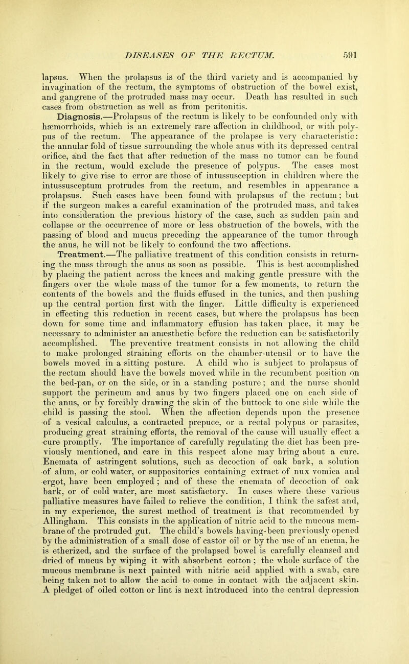 lapsus. When the prolapsus is of the third variety and is accompanied by invagination of the rectum, the symptoms of obstruction of the bowel exist, and gangrene of the protruded mass may occur. Death has resulted in such cases from obstruction as well as from peritonitis. Diagnosis.—Prolapsus of the rectum is likely to be confounded only with haemorrhoids, which is an extremely rare affection in childhood, or with poly- pus of the rectum. The appearance of the prolapse is very characteristic: the annular fold of tissue surrounding the whole anus with its depressed central orifice, and the fact that after reduction of the mass no tumor can be found in the rectum, would exclude the presence of polypus. The cases most likely to give rise to error are those of intussusception in children where the intussusceptum protrudes from the rectum, and resembles in appearance a prolapsus. Such cases have been found with prolapsus of the rectum; but if the surgeon makes a careful examination of the protruded mass, and takes into consideration the previous history of the case, such as sudden pain and collapse or the occurrence of more or less obstruction of the bowels, with the passing of blood and mucus preceding the appearance of the tumor through the anus, he will not be likely to confound the two affections. Treatment.—The palliative treatment of this condition consists in return- ing the mass through the anus as soon as possible. This is best accomplished by placing the patient across the knees and making gentle pressure with the fingers over the whole mass of the tumor for a few moments, to return the contents of the bowels and the fluids effused in the tunics, and then pushing up the central portion first with the finger. Little difficulty is experienced in effecting this reduction in recent cases, but where the prolapsus has beep, down for some time and inflammatory effusion has taken place, it may be necessary to administer an anaesthetic before the reduction can be satisfactorily accomplished. The preventive treatment consists in not allowing the child to make prolonged straining efforts on the chamber-utensil or to have the bowels moved in a sitting posture. A child who is subject to prolapsus of the rectum should have the bowels moved while in the recumbent position on the bed-pan, or on the side, or in a standing posture; and the nurse should support the perineum and anus by two fingers placed one on each side of the anus, or by forcibly drawing the skin of the buttock to one side while the child is passing the stool. When the affection depends upon the presence of a vesical calculus, a contracted prepuce, or a rectal polypus or parasites, producing great straining efforts, the removal of the cause will usually effect a cure promptly. The importance of carefully regulating the diet has been pre- viously mentioned, and care in this respect alone may bring about a cure. Enemata of astringent solutions, such as decoction of oak bark, a solution of alum, or cold water, or suppositories containing extract of nux vomica and ergot, have been employed ; and of these the enemata of decoction of oak bark, or of cold water, are most satisfactory. In cases where these various palliative measures have failed to relieve the condition, I think the safest and, in my experience, the surest method of treatment is that recommended by Allingham. This consists in the application of nitric acid to the mucous mem- brane of the protruded gut. The child’s bowels having-been previously opened by the administration of a small dose of castor oil or by the use of an enema, he is etherized, and the surface of the prolapsed bowel is carefully cleansed and dried of mucus by wiping it with absorbent cotton ; the whole surface of the mucous membrane is next painted with nitric acid applied with a swab, care being taken not to allow the acid to come in contact with the adjacent skin. A pledget of oiled cotton or lint is next introduced into the central depression