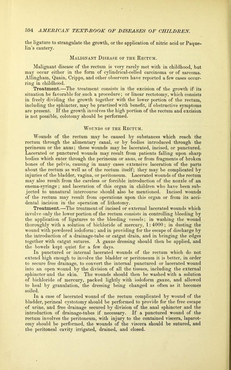 the ligature to strangulate the growth, or the application of nitric acid or Paque- lin’s cautery. Malignant Disease of the Rectum. Malignant disease of the rectum is very rarely met with in childhood, but may occur either in the form of cylindrical-celled carcinoma or of sarcoma. Allingham, Quain, Cripps, and other observers have reported a few cases occur- ring in childhood. Treatment.—The treatment consists in the excision of the growth if its situation be favorable for such a procedure; or linear rectotomy, which consists in freely dividing the growth together with the lower portion of the rectum, including the sphincter, may be practised with benefit, if obstructive symptoms are present. If the growth involves the high portion of the rectum and excision is not possible, colotomy should be performed. Wounds of the Rectum. Wounds of the rectum may be caused by substances which reach the rectum through the alimentary canal, or by bodies introduced through the perineum or the anus; these wounds may be lacerated, incised, or punctured. Lacerated or punctured wounds may result from patients falling upon sharp bodies which enter through the perineum or anus, or from fragments of broken bones of the pelvis, causing in many cases extensive laceration of the parts about the rectum as well as of the rectum itself; they may be complicated by injuries of the bladder, vagina, or peritoneum. Lacerated wounds of the rectum may also result from the careless or forcible introduction of the nozzle of an enema-syringe ; and laceration of this organ in children who have been sub- jected to unnatural intercourse should also be mentioned. Incised wounds of the rectum may result from operations upon this organ or from its acci- dental incision in the operation of lithotomy. Treatment.—The treatment of incised or external lacerated wounds which involve only the lower portion of the rectum consists in controlling bleeding by the application of ligatures to the bleeding vessels; in washing the wound thoroughly with a solution of bichloride of mercury, 1:4000 ; in dusting the wound with powdered iodoform; and in providing for the escape of discharge by the introduction of a drainage-tube or catgut drain, and in bringing the edges together with catgut sutures. A gauze dressing should then be applied, and the bowels kept quiet for a few days. In punctured or internal lacerated wounds of the rectum which do not extend high enough to involve the bladder or peritoneum it is better, in order to secure free drainage, to convert the internal punctured or lacerated wound into an open wound by the division of all the tissues, including the external sphincter and the skin. The wounds should then be washed with a solution of bichloride of mercury, packed lightly with iodoform gauze, and allowed to heal by granulation, the dressing being changed as often as it becomes soiled. In a case of lacerated wound of the rectum complicated by wound of the bladder, perineal cystotomy should be performed to provide for the free escape of urine, and free drainage secured by division of the anal sphincter and the introduction of drainage-tubes if necessary. If a punctured wound of the rectum involves the peritoneum, with injury to the contained viscera, laparot- omy should be performed, the wounds of the viscera should be sutured, and the peritoneal cavity irrigated, drained, and closed.