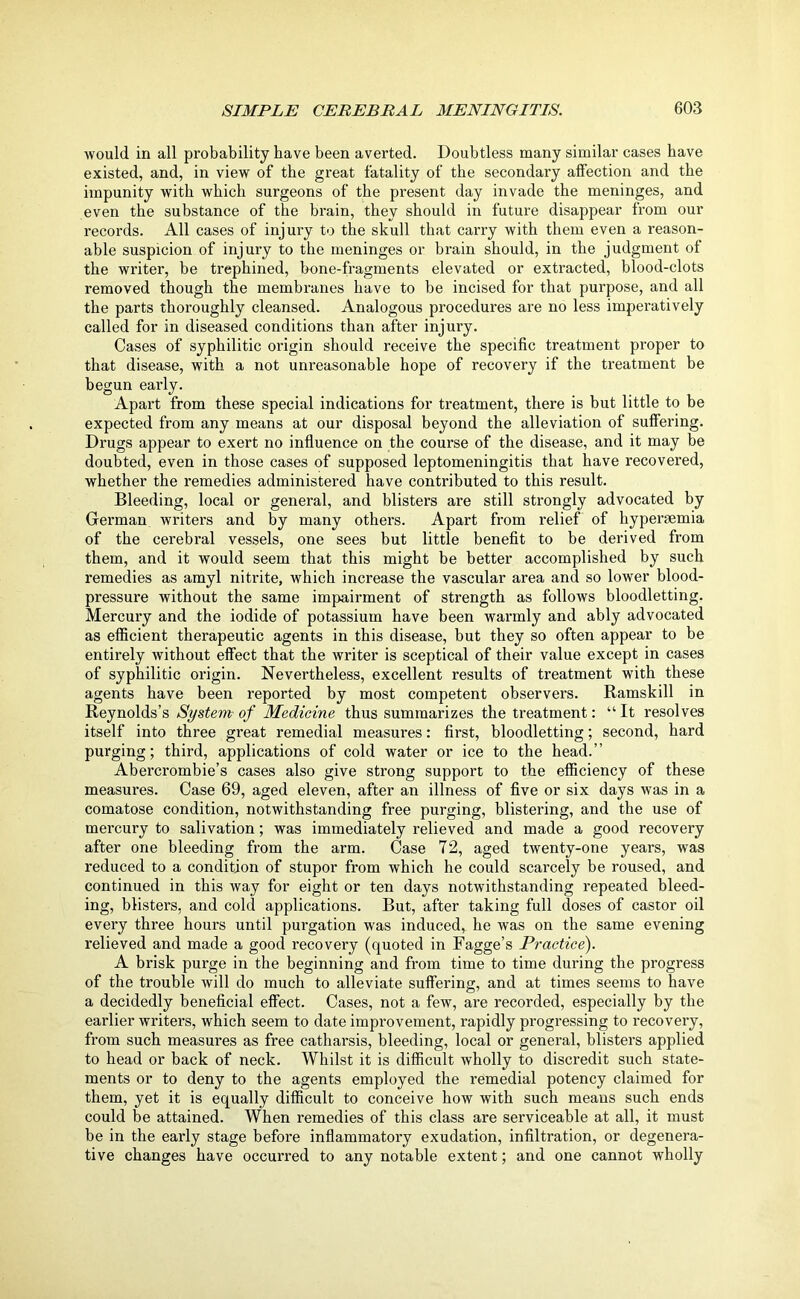 would in all probability have been averted. Doubtless many similar cases have existed, and, in view of the great fatality of the secondary affection and the impunity with which surgeons of the present day invade the meninges, and even the substance of the brain, they should in future disappear from our records. All cases of injury to the skull that carry with them even a reason- able suspicion of injury to the meninges or brain should, in the judgment of the writer, be trephined, bone-fragments elevated or extracted, blood-clots removed though the membranes have to be incised for that purpose, and all the parts thoroughly cleansed. Analogous procedures are no less imperatively called for in diseased conditions than after injury. Cases of syphilitic origin should receive the specific treatment proper to that disease, with a not unreasonable hope of recovery if the treatment be begun early. Apart from these special indications for treatment, there is but little to be expected from any means at our disposal beyond the alleviation of suffering. Drugs appear to exert no influence on the course of the disease, and it may be doubted, even in those cases of supposed leptomeningitis that have recovered, whether the remedies administered have contributed to this result. Bleeding, local or general, and blisters are still strongly advocated by German writers and by many others. Apart from relief of hypersemia of the cerebral vessels, one sees but little benefit to be derived from them, and it would seem that this might be better accomplished by such remedies as amyl nitrite, which increase the vascular area and so lower blood- pressure without the same impairment of strength as follows bloodletting. Mercury and the iodide of potassium have been warmly and ably advocated as efficient therapeutic agents in this disease, but they so often appear to be entirely without effect that the writer is sceptical of their value except in cases of syphilitic origin. Nevertheless, excellent results of treatment with these agents have been reported by most competent observers. Ramskill in Reynolds’s System of Medicine thus summarizes the treatment: “ It resolves itself into three great remedial measures: first, bloodletting; second, hard purging; third, applications of cold water or ice to the head.” Abercrombie’s cases also give strong support to the efficiency of these measures. Case 69, aged eleven, after an illness of five or six days was in a comatose condition, notwithstanding free purging, blistering, and the use of mercury to salivation; was immediately relieved and made a good recovery after one bleeding from the arm. Case 72, aged twenty-one years, was reduced to a condition of stupor from which he could scarcely be roused, and continued in this way for eight or ten days notwithstanding repeated bleed- ing, blisters, and cold applications. But, after taking full doses of castor oil every three hours until purgation was induced, he was on the same evening relieved and made a good recovery (quoted in Fagge’s Practice). A brisk purge in the beginning and from time to time during the progress of the trouble will do much to alleviate suffering, and at times seems to have a decidedly beneficial effect. Cases, not a few, are recorded, especially by the earlier writers, which seem to date improvement, rapidly progressing to recovery, from such measures as free catharsis, bleeding, local or general, blisters applied to head or back of neck. Whilst it is difficult wholly to discredit such state- ments or to deny to the agents employed the remedial potency claimed for them, yet it is equally difficult to conceive how with such means such ends could be attained. When remedies of this class are serviceable at all, it must be in the early stage before inflammatory exudation, infiltration, or degenera- tive changes have occurred to any notable extent; and one cannot wholly