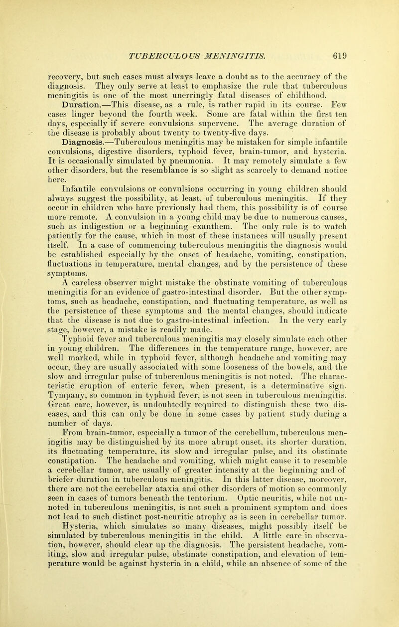recovery, but such cases must always leave a doubt as to the accuracy of the diagnosis. They only serve at least to emphasize the rule that tuberculous meningitis is one of the most unerringly fatal diseases of childhood. Duration.—This disease, as a rule, is rather rapid in its course. Few cases linger beyond the fourth week. Some are fatal within the first ten days, especially if severe convulsions supervene. The average duration of the disease is probably about twenty to twenty-five days. Diagnosis.—Tuberculous meningitis may be mistaken for simple infantile convulsions, digestive disorders, typhoid fever, brain-tumor, and hysteria. It is occasionally simulated by pneumonia. It may remotely simulate a few other disorders, but the resemblance is so slight as scarcely to demand notice here. Infantile convulsions or convulsions occurring in young children should always suggest the possibility, at least, of tuberculous meningitis. If they occur in children who have previously had them, this possibility is of course more remote. A convulsion in a young child may be due to numerous causes, such as indigestion or a beginning exanthem. The only rule is to watch patiently for the cause, which in most of these instances will usually present itself. In a case of commencing tuberculous meningitis the diagnosis would be established especially by the onset of headache, vomiting, constipation, fluctuations in temperature, mental changes, and by the persistence of these symptoms. A careless observer might mistake the obstinate vomiting of tuberculous meningitis for an evidence of gastro-intestinal disorder. But the other symp- toms, such as headache, constipation, and fluctuating temperature, as -well as the persistence of these symptoms and the mental changes, should indicate that the disease is not due to gastro-intestinal infection. In the very early stage, however, a mistake is readily made. Typhoid fever and tuberculous meningitis may closely simulate each other in young children. The differences in the temperature range, however, are well marked, while in typhoid fever, although headache and vomiting may occur, they are usually associated with some looseness of the bowels, and the slow and irregular pulse of tuberculous meningitis is not noted. The charac- teristic eruption of enteric fever, when present, is a determinative sign. Tympany, so common in typhoid fever, is not seen in tuberculous meningitis. Great care, however, is undoubtedly required to distinguish these two dis- eases, and this can only be done in some cases by patient study during a number of days. From brain-tumor, especially a tumor of the cerebellum, tuberculous men- ingitis may be distinguished by its more abrupt onset, its shorter duration, its fluctuating temperature, its slow and irregular pulse, and its obstinate constipation. The headache and vomiting, which might cause it to resemble a cerebellar tumor, are usually of greater intensity at the beginning and of briefer duration in tuberculous meningitis. In this latter disease, moreover, there are not the cerebellar ataxia and other disorders of motion so commonly seen in cases of tumors beneath the tentorium. Optic neuritis, while not un- noted in tuberculous meningitis, is not such a prominent symptom and does not lead to such distinct post-neuritic atrophy as is seen in cerebellar tumor. Hysteria, which simulates so many diseases, might possibly itself be simulated by tuberculous meningitis in the child. A little care in observa- tion, however, should clear up the diagnosis. The persistent headache, vom- iting, slow and irregular pulse, obstinate constipation, and elevation of tem- perature would be against hysteria in a child, while an absence of some of the
