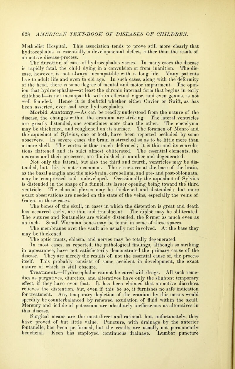 Methodist Hospital. This association tends to prove still more clearly that hydrocephalus is essentially a developmental defect, rather than the result of an active disease-process. The duration of cases of hydrocephalus varies. In many cases the disease is rapidly fatal, the child dying in a convulsion or from inanition. The dis- ease, however, is not always incompatible with a long life. Many patients live to adult life and even to old age. In such cases, along with the deformity of the head, there is some degree of mental and motor impairment. The opin- ion that hydrocephalus—at least the chronic internal form that begins in early childhood—is not incompatible with intellectual vigor, and even genius, is not well founded. Hence it is doubtful whether either Cuvier or Swift, as has been asserted, ever had true hydrocephalus. Morbid Anatomy.—As can be readily understood from the nature of the • disease, the changes within the cranium are striking. The lateral ventricles are greatly distended, one sometimes more than the other. The ependyma may be thickened, and roughened on its surface. The foramen of Monro and the aqueduct of Sylvius, one or both, have been reported occluded by some observers. In severe cases the brain is stretched so as to be little more than a mere shell. The cortex is thus much deformed ; it is thin and its convolu- tions flattened and its sulci almost obliterated. The essential elements, the neurons and their processes, are diminished in number and degenerated. Not only the lateral, but also the third and fourth, ventricles may be dis- tended, but this is not so common. The structures at the base of the brain, as the basal ganglia and the mid-brain, cerebellum, and pre- and post-oblongata, may be compressed and undeveloped. Occasionally the aqueduct of Sylvius is distended in the shape of a funnel, its larger opening being toward the third ventricle. The choroid plexus may be thickened and distended ; but more exact observations are needed on the state of the veins, especially the veins of Galen, in these cases. The bones of the skull, in cases in which the distention is great and death has occurred early, are thin and translucent. The diploe may be obliterated. The sutures and fontanelles are widely distended, the former as much even as an inch. Small Wormian bones may be found in some of these spaces. The membranes over the vault are usually not involved. At the base they may be thickened. The optic tracts, chiasm, and nerves may be totally degenerated. In most cases, as reported, the pathological findings, although so striking in appearance, have not satisfactorily demonstrated the primary cause of the disease. They are merely the results of, not the essential cause of, the process itself. This probably consists of some accident in development, the exact nature of which is still obscure. Treatment.—Hydrocephalus cannot be cured with drugs. All such reme- dies as purgatives, diuretics, and alteratives have only the slightest temporary effect, if they have even that. It has been claimed that an active diarrhoea relieves the distention, but, even if this be so, it finnishes no safe indication for treatment. Any temporary depletion of the cranium by this means would speedily be counterbalanced by renewed exudation of fluid within the skull. Mercury and iodide of potassium are absolutely inefficacious as alteratives in this disease. Surgical means are the most direct and rational, but, unfortunately, they have proved of but little value. Puncture, with drainage by the anterior fontanelle, has been performed, but the results are usually not permanently beneficial. Keen has employed continuous drainage. Lumbar puncture