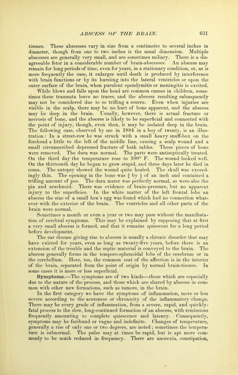 tissues. These abscesses vary in size from a centimetre to several inches in diameter, though from one to two inches is the usual dimension. Multiple abscesses are generally very small, and are sometimes miliary. There is a dis- agreeable fetor in a considerable number of brain-abscesses. An abscess may remain for long periods of time, even for years, in a stationary condition, or, as is more frequently the case, it enlarges until death is produced by interference with brain functions or by its bursting into the lateral ventricles or upon the outer surface of the brain, when purulent ependymitis or meningitis is excited. While blows and falls upon the head are common causes in children, some- times these traumata leave no traces, and the abscess resulting subsequently may not be considered due to so trifling a source. Even when injuries are visible in the scalp, there may be no hurt of bone apparent, and the abscess may lie deep in the brain. Usually, however, there is actual fracture or necrosis of bone, and the abscess is likely to be superficial and connected with the point of injury, though, even then, it may be isolated deep in the brain. The following case, observed by me in 1884 in a boy of twenty, is an illus- tration : In a street-row he was struck with a small heavy snuff-box on the forehead a little to the left of the middle line, causing a scalp wound and a small circumscribed depressed fracture of both tables. These pieces of bone were removed. The dura was normal. The parts were antiseptically treated. On the third day the temperature rose to 100° F. The wound looked well. On the thirteenth day he began to grow stupid, and three days later he died in coma. The autopsy showed the wound quite healed. The skull was exceed- ingly thin. The opening in the bone was f by J of an inch and contained a trifling amount of pus. The dura mater was perfectly normal, as were also the pia and arachnoid. There was evidence of brain-pressure, but no apparent injury to the superficies. In the white matter of the left frontal lobe an abscess the size of’ a small hen’s egg was found which had no connection what- ever with the exterior of the brain. The ventricles and all other parts of the brain were normal. Sometimes a month or even a year or two may pass without the manifesta- tion of cerebral symptoms. This may be explained by supposing that at first a very small abscess is formed, and that it remains quiescent for a long period before development. The ear disease giving rise to abscess is usually a chronic disorder that may have existed for years, even as long as twenty-five years, before there is an extension of the trouble and the septic material is conveyed to the brain. The abscess generally forms in the temporo-sphenoidal lobe of the cerebrum or in the cerebellum. Here, too, the common seat of the affection is in the interior of the brain, separated from the point of origin by normal brain-tissues. In some cases it is more or less superficial. Symptoms.—The symptoms are of two kinds—those which are especially due to the nature of the process, and those which are shared by abscess in com- mon with other new formations, such as tumors, in the brain. In the first category we have the symptoms of inflammation, more or less severe according to the acuteness or chronicity of the inflammatory change. There may be every grade of inflammation, from a severe, rapid, and quickly- fatal process to the slow, long-continued formation of an abscess, with remissions frequently amounting to complete quiescence and latency. Consequently, symptoms may be furibund or vague and indefinite. Changes of temperature, generally a rise of only one or two degrees, are noted; sometimes the tempera- ture is subnormal. The pulse may at times be rapid, but is apt more com- monly to be much reduced in frequency. There are anorexia, constipation,