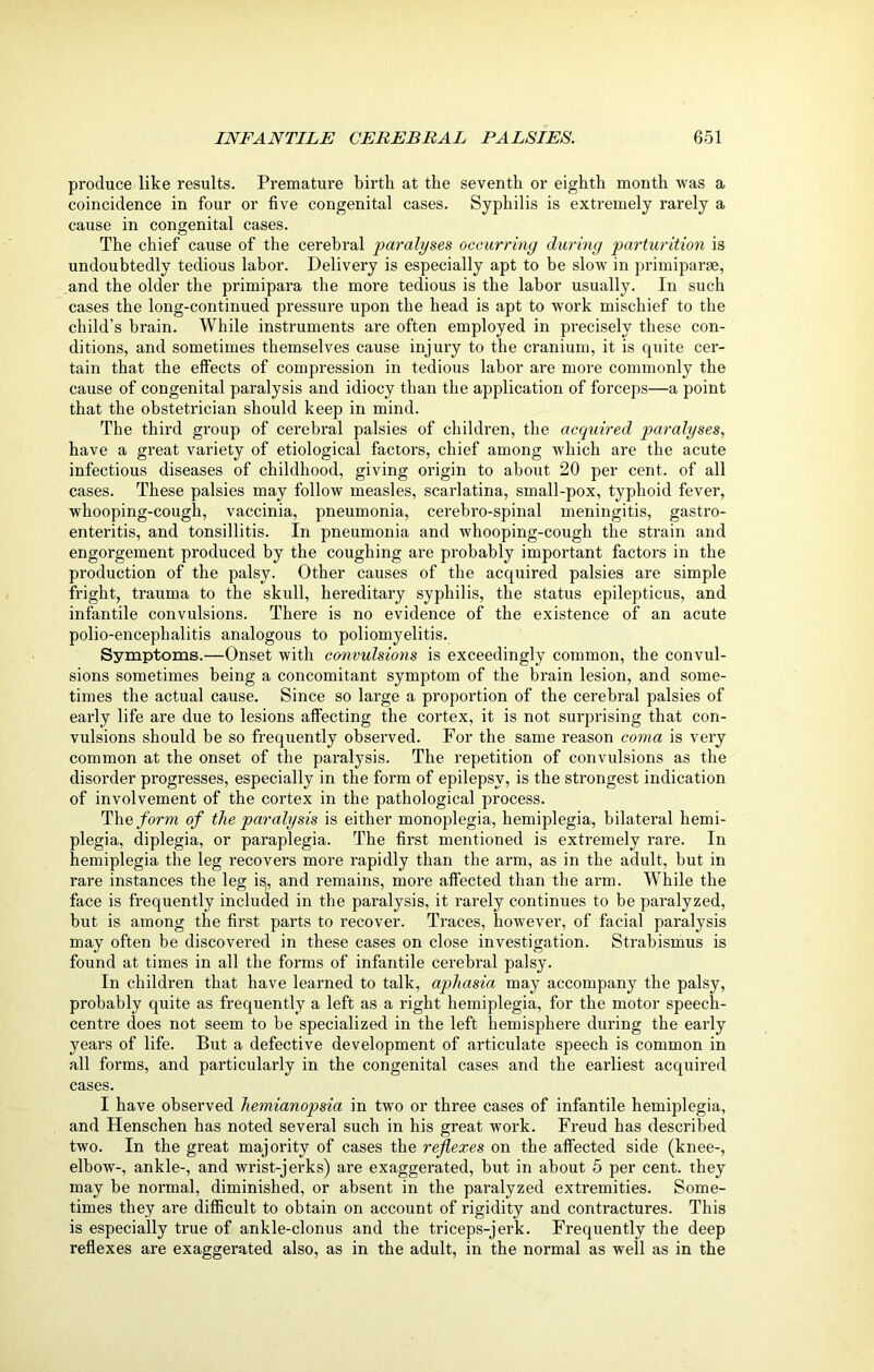 produce like results. Premature birth at the seventh or eighth month was a coincidence in four or five congenital cases. Syphilis is extremely rarely a cause in congenital cases. The chief cause of the cerebral paralyses occurring during parturition is undoubtedly tedious labor. Delivery is especially apt to be slow in primiparae, and the older the primipara the more tedious is the labor usually. In such cases the long-continued pressure upon the head is apt to work mischief to the child’s brain. While instruments are often employed in px-ecisely these con- ditions, and sometimes themselves cause injury to the cranium, it is quite cer- tain that the effects of compression in tedious labor are more commonly the cause of congenital paralysis and idiocy than the application of forceps—a point that the obstetrician should keep in mind. The third group of cerebral palsies of children, the acquired paralyses, have a great variety of etiological factors, chief among which are the acute infectious diseases of childhood, giving origin to about 20 per cent, of all cases. These palsies may follow measles, scarlatina, small-pox, typhoid fever, whooping-cough, vaccinia, pneumonia, cerebro-spinal meningitis, gastro- enteritis, and tonsillitis. In pneumonia and whooping-cough the strain and engorgement produced by the coughing are probably important factors in the production of the palsy. Other causes of the acquired palsies are simple fright, trauma to the skull, hereditary syphilis, the status epilepticus, and infantile convulsions. There is no evidence of the existence of an acute polio-encephalitis analogous to poliomyelitis. Symptoms.—Onset with convulsions is exceedingly common, the convul- sions sometimes being a concomitant symptom of the brain lesion, and some- times the actual cause. Since so large a proportion of the cerebral palsies of early life are due to lesions affecting the cortex, it is not surprising that con- vulsions should be so frequently observed. For the same reason coma is very common at the onset of the paralysis. The repetition of convulsions as the disorder progresses, especially in the form of epilepsy, is the strongest indication of involvement of the cortex in the pathological process. Thq form of the paralysis is either monoplegia, hemiplegia, bilateral hemi- plegia, diplegia, or paraplegia. The first mentioned is extremely rare. In hemiplegia the leg recovers more rapidly than the arm, as in the adult, but in rare instances the leg is(, and remains, more affected than the arm. While the face is frequently included in the paralysis, it rarely continues to be paralyzed, but is among the first parts to recover. Traces, however, of facial paralysis may often be discovered in these cases on close investigation. Strabismus is found at times in all the forms of infantile cerebral palsy. In children that have learned to talk, aphasia may accompany the palsy, probably quite as frequently a left as a right hemiplegia, for the motor speech- centre does not seem to be specialized in tbe left hemisphere during the early years of life. But a defective development of articulate speech is common in all forms, and particularly in the congenital cases and the earliest acquired cases. I have observed hemianopsia in two or three cases of infantile hemiplegia, and Henschen has noted several such in his great work. Freud has described two. In the great majority of cases the reflexes on the affected side (knee-, elbow-, ankle-, and wrist-jerks) are exaggerated, but in about 5 per cent, they may be normal, diminished, or absent in the paralyzed extremities. Some- times they are difficult to obtain on account of rigidity and contractures. This is especially true of ankle-clonus and the triceps-jerk. Frequently the deep reflexes are exaggerated also, as in the adult, in the normal as well as in the