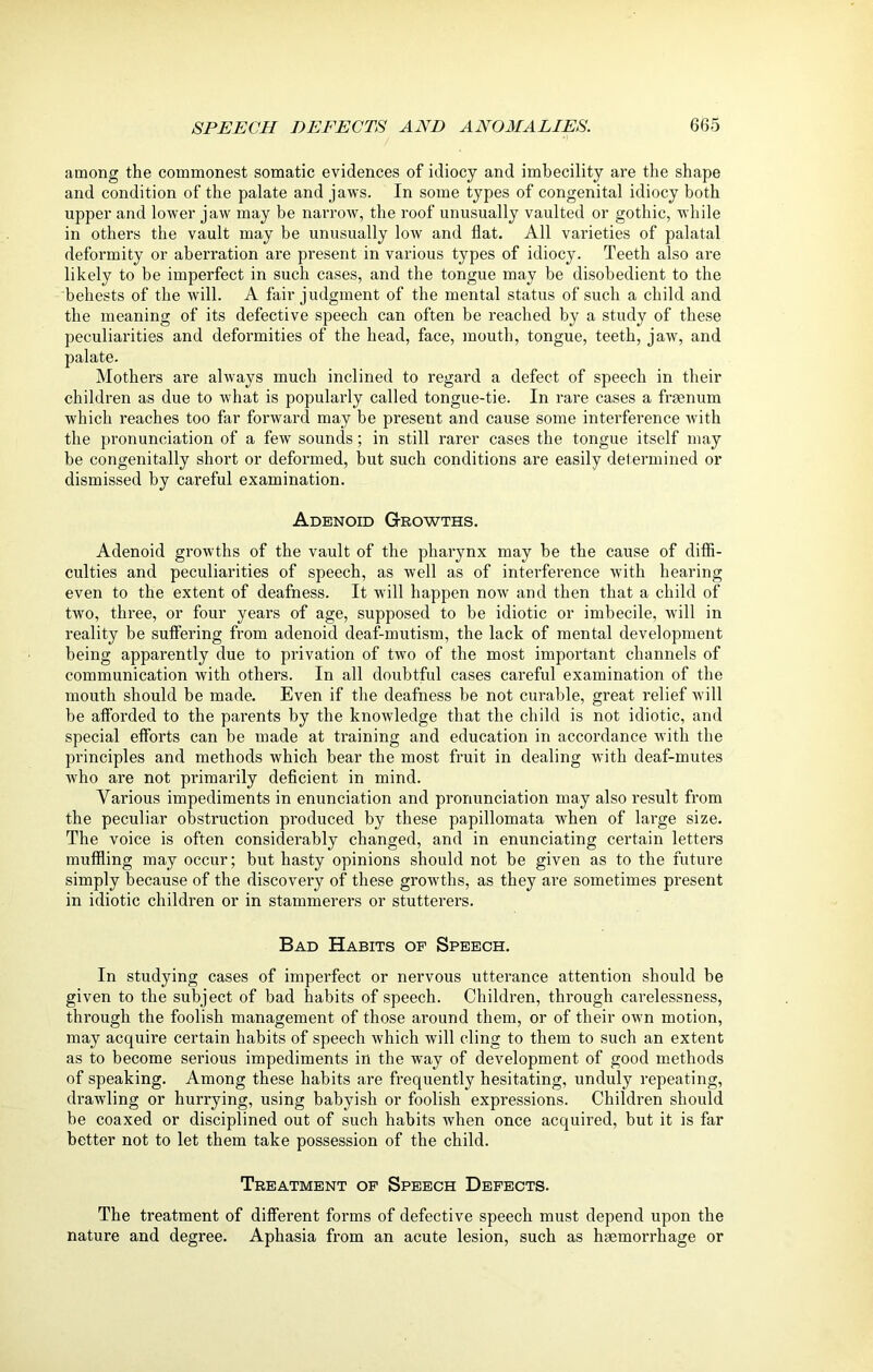 among the commonest somatic evidences of idiocy and imbecility are the shape and condition of the palate and jaws. In some types of congenital idiocy both upper and lower jaw may be narrow, the roof unusually vaulted or gothic, while in others the vault may be unusually low and Hat. All varieties of palatal deformity or aberration are present in various types of idiocy. Teeth also are likely to be imperfect in such cases, and the tongue may be disobedient to the behests of the will. A fair judgment of the mental status of such a child and the meaning of its defective speech can often be reached by a study of these peculiarities and deformities of the head, face, mouth, tongue, teeth, jaw, and palate. Mothers are always much inclined to regard a defect of speech in their children as due to what is popularly called tongue-tie. In rare cases a fraenum which reaches too far forward may be present and cause some interference with the pronunciation of a few sounds; in still rarer cases the tongue itself may be congenitally short or deformed, but such conditions are easily determined or dismissed by careful examination. Adenoid Growths. Adenoid growths of the vault of the pharynx may be the cause of diffi- culties and peculiarities of speech, as well as of interference with hearing even to the extent of deafness. It will happen now and then that a child of two, three, or four years of age, supposed to be idiotic or imbecile, will in reality be suffering from adenoid deaf-mutism, the lack of mental development being apparently due to privation of two of the most important channels of communication with others. In all doubtful cases careful examination of the mouth should be made. Even if the deafness be not curable, great relief will be afforded to the parents by the knowledge that the child is not idiotic, and special efforts can be made at training and education in accordance with the principles and methods which bear the most fruit in dealing with deaf-mutes who are not primarily deficient in mind. Various impediments in enunciation and pronunciation may also result from the peculiar obstruction produced by these papillomata when of large size. The voice is often considerably changed, and in enunciating certain letters muffling may occur; but hasty opinions should not be given as to the future simply because of the discovery of these growths, as they are sometimes present in idiotic children or in stammerers or stutterers. Bad Habits op Speech. In studying cases of imperfect or nervous utterance attention should be given to the subject of bad habits of speech. Children, through carelessness, through the foolish management of those around them, or of their own motion, may acquire certain habits of speech which will cling to them to such an extent as to become serious impediments in the way of development of good methods of speaking. Among these habits are frequently hesitating, unduly repeating, drawling or hurrying, using babyish or foolish expressions. Children should be coaxed or disciplined out of such habits when once acquired, but it is far better not to let them take possession of the child. Treatment of Speech Defects. The treatment of different forms of defective speech must depend upon the nature and degree. Aphasia from an acute lesion, such as haemorrhage or