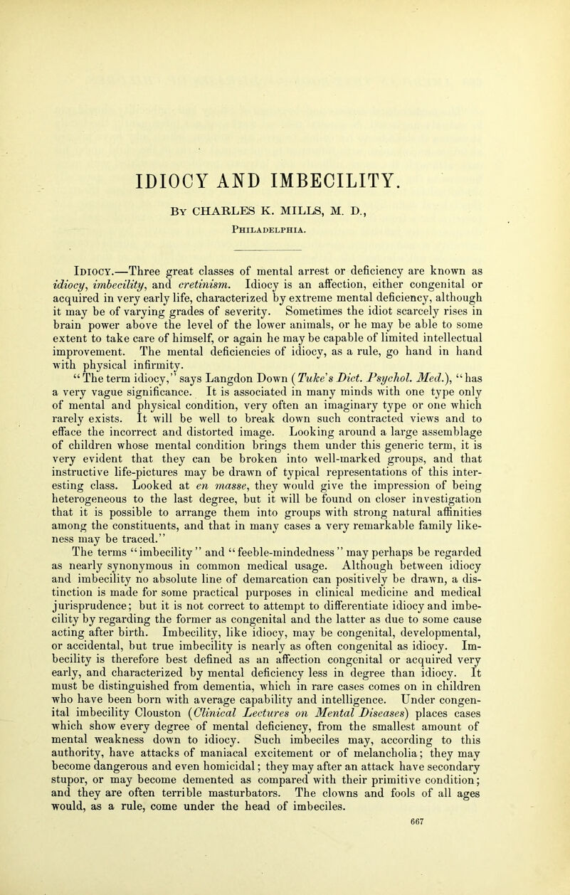 IDIOCY AND IMBECILITY. By CHARLES K. MILLS, M. D., Philadelphia. Idiocy.—Three great classes of mental arrest or deficiency are known as idiocy, imbecility, and cretinism. Idiocy is an affection, either congenital or acquired in very early life, characterized by extreme mental deficiency, although it may be of varying grades of severity. Sometimes the idiot scarcely rises in brain power above the level of the lower animals, or he may be able to some extent to take care of himself, or again he may be capable of limited intellectual improvement. The mental deficiencies of idiocy, as a rule, go hand in hand with physical infirmity. “ The term idiocy,” says Langdon Down (Tube's Diet. Psychol. Med.), “ has a very vague significance. It is associated in many minds with one type only of mental and physical condition, very often an imaginary type or one which rarely exists. It will be well to break down such contracted views and to efface the incorrect and distorted image. Looking around a large assemblage of children whose mental condition brings them under this generic term, it is very evident that they can be broken into well-marked groups, and that instructive life-pictures may be drawn of typical representations of this inter- esting class. Looked at en masse, they would give the impression of being heterogeneous to the last degree, but it will be found on closer investigation that it is possible to arrange them into groups with strong natural affinities among the constituents, and that in many cases a very remarkable family like- ness may be traced.” The terms “imbecility” and “feeble-mindedness” may perhaps be regarded as nearly synonymous in common medical usage. Although between idiocy and imbecility no absolute line of demarcation can positively be drawn, a dis- tinction is made for some practical purposes in clinical medicine and medical jurisprudence; but it is not correct to attempt to differentiate idiocy and imbe- cility by regarding the former as congenital and the latter as due to some cause acting after birth. Imbecility, like idiocy, may be congenital, developmental, or accidental, but true imbecility is nearly as often congenital as idiocy. Im- becility is therefore best defined as an affection congenital or acquired very early, and characterized by mental deficiency less in degree than idiocy. It must be distinguished from dementia, which in rare cases comes on in children who have been born with average capability and intelligence. Under congen- ital imbecility Clouston (Clinical Lectures on Mental Diseases) places cases which show every degree of mental deficiency, from the smallest amount of mental weakness down to idiocy. Such imbeciles may, according to this authority, have attacks of maniacal excitement or of melancholia; they may become dangerous and even homicidal; they may after an attack have secondary stupor, or may become demented as compared with their primitive condition; and they are often terrible masturbators. The clowns and fools of all ages would, as a rule, come under the head of imbeciles.