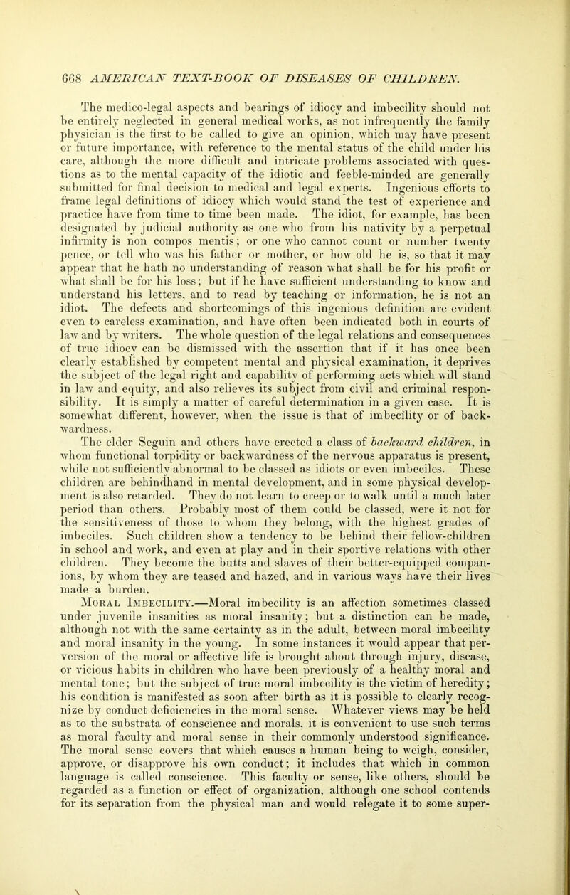 The medico-legal aspects and bearings of idiocy and imbecility should not be entirely neglected in general medical works, as not infrequently the family physician is the first to be called to give an opinion, which may have present or future importance, with reference to the mental status of the child under his care, although the more difficult and intricate problems associated with ques- tions as to the mental capacity of the idiotic and feeble-minded are generally submitted for final decision to medical and legal experts. Ingenious efforts to frame legal definitions of idiocy which would stand the test of' experience and practice have from time to time been made. The idiot, for example, has been designated by judicial authority as one who from his nativity by a perpetual infirmity is non compos mentis; or one who cannot count or number twenty pence, or tell who was his father or mother, or how old he is, so that it may appear that he hath no understanding of reason what shall be for his profit or what shall be for his loss; but if he have sufficient understanding to know and understand his letters, and to read by teaching or information, he is not an idiot. The defects and shortcomings of this ingenious definition are evident even to careless examination, and have often been indicated both in courts of law and by writers. The ivhole question of the legal relations and consequences of true idiocy can be dismissed with the assertion that if it has once been clearly established by competent mental and physical examination, it deprives the subject of the legal right and capability of performing acts which will stand in law and equity, and also relieves its subject from civil and criminal respon- sibility. It is simply a matter of careful determination in a given case. It is somewhat different, however, when the issue is that of imbecility or of back- wardness. The elder Seguin and others have erected a class of backward children, in whom functional torpidity or backwardness of the nervous apparatus is present, while not sufficiently abnormal to be classed as idiots or even imbeciles. These children are behindhand in mental development, and in some physical develop- ment is also retarded. They do not learn to creep or to walk until a much later period than others. Probably most of them could be classed, were it not for the sensitiveness of those to whom they belong, with the highest grades of imbeciles. Such children show a tendency to be behind their fellow-children in school and work, and even at play and in their sportive relations with other children. They become the butts and slaves of their better-equipped compan- ions, by whom they are teased and hazed, and in various ways have their lives made a burden. Moral Imbecility.—Moral imbecility is an affection sometimes classed under juvenile insanities as moral insanity; but a distinction can be made, although not with the same certainty as in the adult, between moral imbecility and moral insanity in the young. In some instances it would appear that per- version of the moral or affective life is brought about through injury, disease, or vicious habits in children who have been previously of a healthy moral and mental tone; but the subject of true moral imbecility is the victim of heredity; his condition is manifested as soon after birth as it is possible to clearly recog- nize by conduct deficiencies in the moral sense. Whatever views may be held as to the substrata of conscience and morals, it is convenient to use such terms as moral faculty and moral sense in their commonly understood significance. The moral sense covers that which causes a human being to weigh, consider, approve, or disapprove his own conduct; it includes that which in common language is called conscience. This faculty or sense, like others, should be regarded as a function or effect of organization, although one school contends for its separation from the physical man and would relegate it to some super-