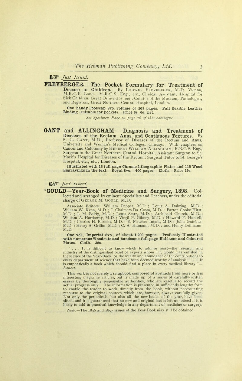 JP3P Just Issued. FREYBERGER— The Pocket Formulary for Treatment of Disease in Children- By Ludwig k reybergek, M.D. Vienna, M.R.C.P. Lund., M.R.C.S. Eng., eic., Cln.ical As-ij-tanr, Hospital fur Sick Childien, Great Ornn nd S ieet ; Curator of the Museum, Pathologist, and Registrar, Great Northern Central Hospital, Lond n. One handy Foolscap 8vo. volume of 203 pages. Full flexible Leather Binding (suitable for pocket). Price 6s. 6d. net. See Specimen Page on page 16 of this catalogue. GANT and ALLINGHAM — Diagnosis and Treatment of Diseases of the Rectum, Anus, and Contiguous Textures. By S. G. Gant, M D., Professor of Diseases of the Rectum and Anus, University and Woman’s Medical Colleges, Chicago. With chapters on Cancer and Colotomy by Herbert William Allingham, F.R.C.S. Eng., Surgeon to the Great Northern Central Hospital, Assistant Surgeon to St. Mark’s Hospital for Diseases of the Rectum, Surgical Tutor to St. George’s Hospital, etc., etc., London. Illustrated with 16 full-page Chromo-lithographic Plates and 115 Wood Engravings in the text. Royal 8vo. 400 pages. Cloth. Price 19s. I§§T Just Issued. *G0ULD—Year-Book of Medicine and Surgery, 1898- Col lected and arranged hy eminent Specialists and Teachers, under the editorial charge of George M. Gould, M.D. Associate Editors: William Pepper, M.D. ; Louis A. Duhring, M.D. ; William W. Keen, M.D. ; J. Chalmers Da Costa, M.D. ; Barton Cooke Hirst, M.D. ; J. M. Baldy, M.D. ; Louis Starr, M.D. ; Archibald Church, M.D. ; William A. Hardaway, M.D. ; Virgil P. Gibney, M.D. ; Howard F. Hansell, M.D. ; Charles H. Burnett, M.D. ; E. Fletcher Ingals, M.D. ; John Guit^ras, M.D. ; Henry A. Griffin, M.D. ; C. A. Hamann, M.D. ; and Henry Leffmann, M.D. One vol., Imperial 8vo., of about 1,200 pages. Profusely Illustrated with numerous Woodcuts and handsome full-page Half tone and Coloured Plates. Cloth. 38s. “ . . . It is difficult to know which to admire most—the research and industry of the distinguished band of experts whom Dr. Gould has enlisted in the service of the Year-Book, or the wealth and abundance of the contributions to every department of science that have been deemed worthy of analysis. ... It is emphatically a book which should find a place in every medical library.”— Lancet. This work is not merely a scrapbook composed of abstracts from more or less interesting magazine articles, but is made up of a series of carefully-written essays by thoroughly responsible authorities, who are careful to record the actual progress only. The information is presented in sufficiently lengthy form to enable the reader to work directly from the book, without necessitating recourse to the original sources, which are, however, always carefully given. Not only the periodicals, but also all the new books of the year, have been sifted, and it is guaranteed that no new and original fact is left unnoticed if it is likely to add to practical knowledge in any department of medicine or surgery. Note.—The 1896 and 1897 issues of the Year-Book may still be obtained.