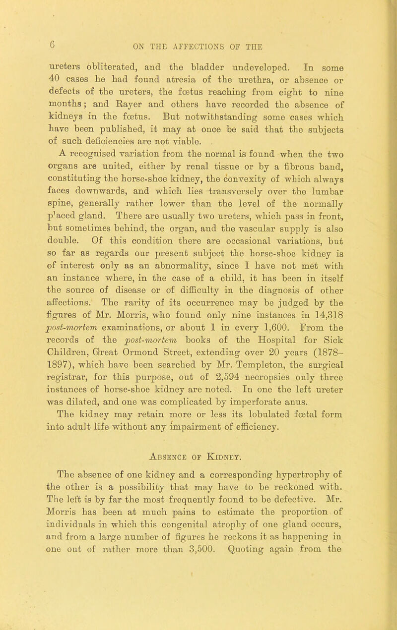 ureters obliterated, and the bladder undeveloped. In some 40 cases be bad found atresia of tbe urethra, or absence or defects of tbe ureters, tbe foetus reaching from eight to nine months; and Rayer and others have recorded the absence of kidneys in the foetus. But notwithstanding some cases which have been published, it may at once be said that the subjects of such deficiencies are not viable. A recognised variation from the normal is found when the two organs are united, either by renal tissue or by a fibrous baud, constituting the horse-shoe kidney, the convexity of which always faces downwards, and which lies transversely over the lumbar spine, generally rather lower than the level of the normally p’aced gland. There are usually two ureters, which pass in front, but sometimes behind, the organ, and the vascular supply is also double. Of this condition there are occasional variations, but so far as regards our present subject the horse-shoe kidney is of interest only as an abnormality, since I have not met with an instance where, in the case of a child, it has been in itself the source of disease or of difficulty in the diagnosis of other affections. The rarity of its occurrence may be judged by the figures of Mr. Morris, who found only nine instances in 14,318 post-mortem examinations, or about 1 in every 1,600. From the records of the post-mortem books of the Hospital for Sick Children, Great Ormond Street, extending over 20 years (1878- 1897), which have been searched by Mr. Templeton, the surgical registrar, for this purpose, out of 2,694 necropsies only three instances of horse-shoe kidney are noted. In one the left ureter was dilated, and one was complicated by impei’forate anus. The kidney may retain more or less its lobulated foetal form into adult life without any impairment of efficiency. Absence of Kidney. The absence of one kidney and a corresponding hypertrophy of the other is a possibility that may have to be reckoned with. The left is by far the most frequently found to be defective. Mr. Morris has been at much pains to estimate the proportion of individuals in which this congenital atrophy of one gland occurs, and from a large number of figures he reckons it as happening in one out of rather more than 3,600. Quoting again from the
