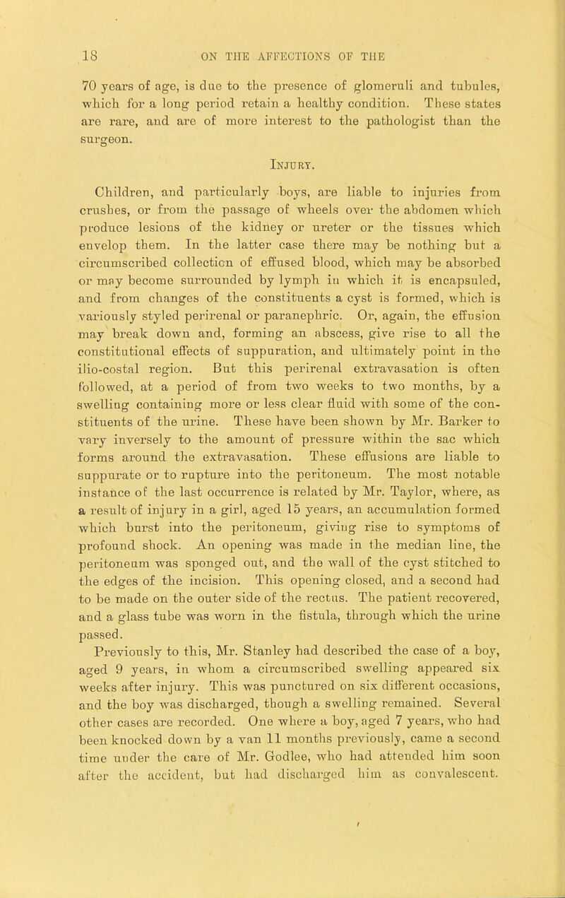 70 years of age, is due to the presence of glomeruli and tubules, which for a long period retain a healthy condition. These states are rare, and are of more interest to the pathologist than the surgeon. Injury. Children, and particularly boys, are liable to injuries fi’om crushes, or from the passage of wheels over the abdomen which produce lesions of the kidney or ureter or the tissues which envelop them. In the latter case there may be nothing but a circumscribed collection of effused blood, which may be absorbed or may become surrounded by lymph in which it is encapsuled, and from changes of the constituents a cyst is formed, which is variously styled perirenal or paranephric. Or, again, the effusion may break; down and, forming an abscess, give rise to all the constitutional effects of suppuration, and ultimately point in the ilio-costal region. But this perirenal extravasation is often followed, at a period of from two weeks to two months, by a swelling containing more or less clear fluid with some of the con- stituents of the urine. These have been shown by Mr. Barker to vary inversely to the amount of pressure within the sac which forms around the extravasation. These effusions are liable to suppurate or to rupture into the peritoneum. The most notable instance of the last occurrence is related by Mr. Taylor, where, as a result of injury in a gixd, aged 15 years, an accumulation formed which burst into the peritoneum, giving rise to symptoms of profound shock. An opening was made in the median line, the peritoneum was sponged out, and the wall of the cyst stitched to the edges of the incision. This opening closed, and a second had to be made on the outer side of the rectus. The patient I’ecovered, and a glass tube was worn in the fistula, through which the urine passed. Previously to this, Mr. Stanley had described the case of a boy, aged 9 years, in whom a circumscribed swelling appeared six weeks after injury. This was punctured on six different occasions, and the boy was discharged, though a swelling remained. Several other cases are recorded. One where a boy, aged 7 years, who had been knocked down by a van 11 months previously, came a second time under the care of Mr. Godlee, who had attended him soon after the accident, but had discharged him as convalescent.