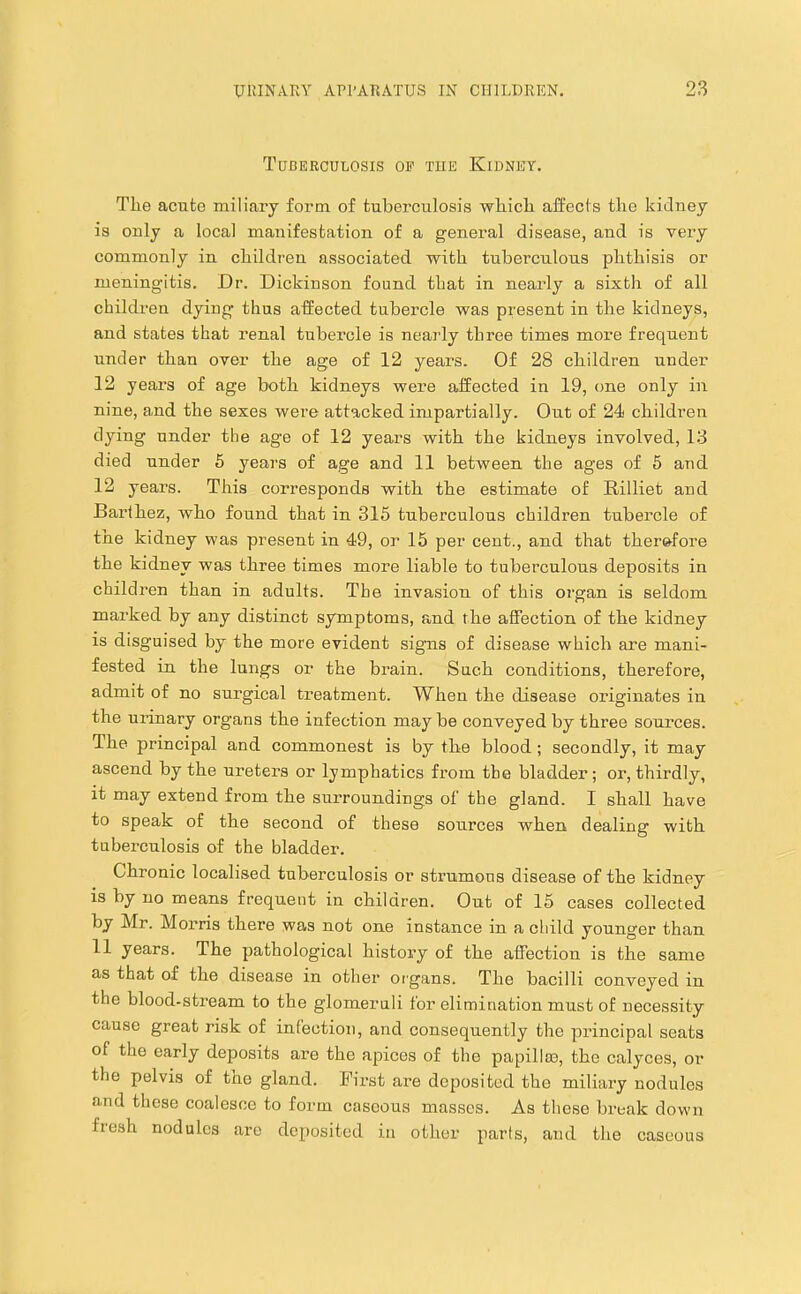 Tuberculosis op tue Kidney. The acute miliary form of tuberculosis which affects the kidney is only a local manifestation of a general disease, and is very commonly in children associated with tuberculous phthisis or meningitis. Dr. Dickinson found that in nearly a sixtli of all children dying thus affected tubercle was present in the kidneys, and states that renal tubercle is nearly three times more frequent under than over the age of 12 years. Of 28 children under 12 years of age both kidneys were affected in 19, one only in nine, and the sexes were attacked impartially. Out of 24 children dying under the age of 12 years with the kidneys involved, 13 died under 6 years of age and 11 between the ages of 5 and 12 years. This corresponds with the estimate of Rilliet and Barthez, who found that in 315 tuberculous children tubercle of the kidney was present in 49, or 15 per cent., and that therefore the kidney was three times more liable to tuberculous deposits in children than in adults. The invasion of this organ is seldom marked by any distinct symptoms, and the affection of the kidney is disguised by the more evident signs of disease which are mani- fested in the lungs or the brain. Such conditions, therefore, admit of no surgical treatment. When the disease originates in the urinary organs the infection may be conveyed by three sources. The principal and commonest is by the blood ; secondly, it may ascend by the ureters or lymphatics from the bladder; or, thirdly, it may extend from the surroundings of the gland. 1 shall have to speak of the second of these sources when dealing with tuberculosis of the bladder. Chronic localised tuberculosis or strumous disease of the kidney is by no means frequent in children. Out of 15 cases collected by Mr. Morris there was not one instance in a child younger than 11 years. The pathological history of the affection is the same as that of the disease in other organs. The bacilli conveyed in the blood-stream to the glomeruli for elimination must of necessity cause great risk of infection, and consequently the principal seats of the early deposits are the apices of the papillm, the calyces, or the pelvis of the gland. First are deposited the miliary nodules and these coalesce to form caseous masses. As these break down fresh nodules are deposited in other parts, and the caseous