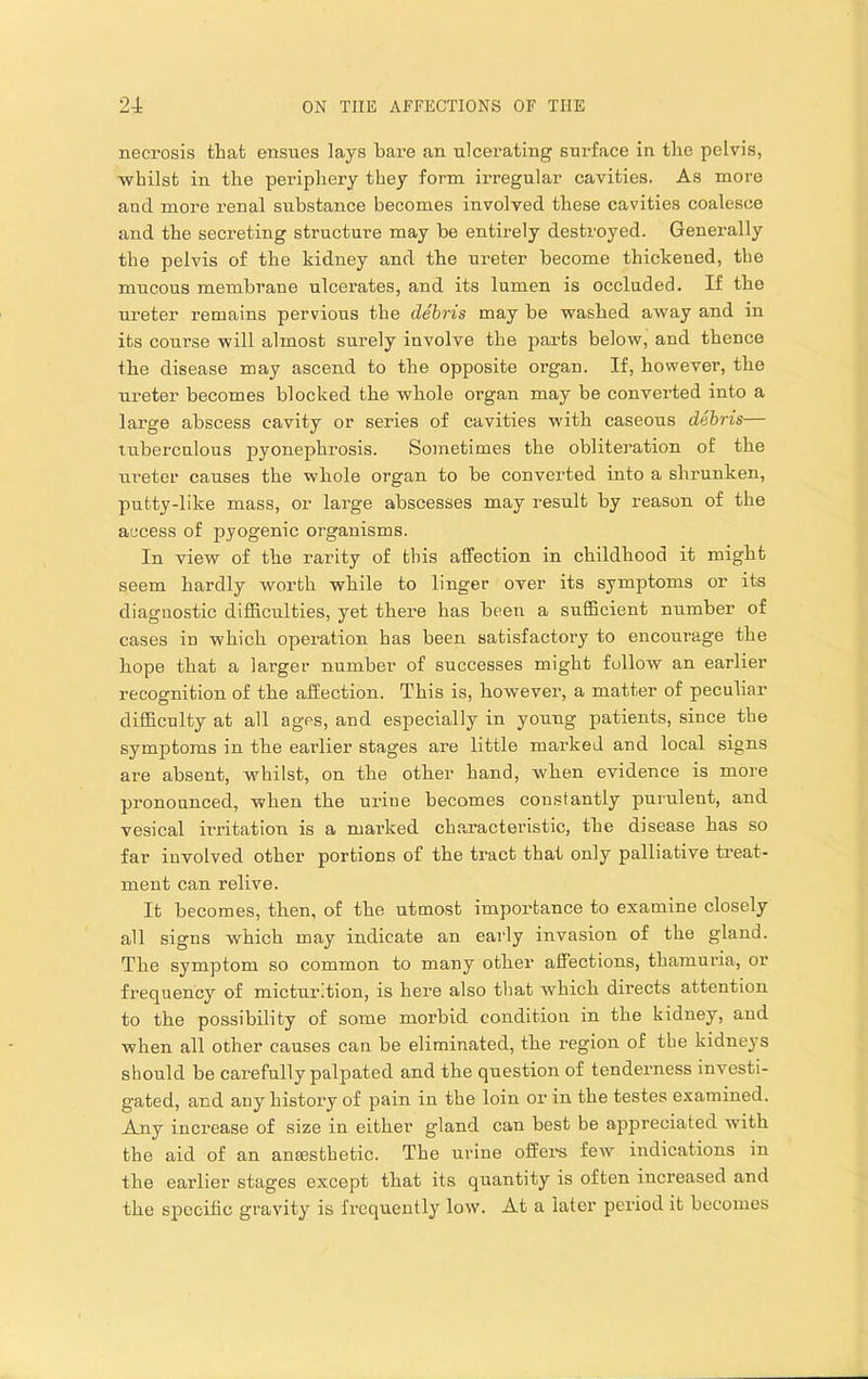 necrosis that ensties lays bare an ulcerating surface in the pelvis, whilst in the periphery they form irregular cavities. As more and more renal substance becomes involved these cavities coalesce and the secreting structure may be entirely destroyed. Generally the pelvis of the kidney and the ureter become thickened, the mucous membrane ulcerates, and its lumen is occluded. If tbe ureter remains pervious the debris may be washed away and in its course will almost surely involve the parts below, and thence the disease may ascend to the opposite organ. If, however, the ureter becomes blocked the whole organ may be converted into a large abscess cavity or series of cavities with caseous debris— tuberculous pyonephrosis. Sometimes the obliteration of the ureter causes the whole organ to be converted into a shrunken, putty-like mass, or large abscesses may result by reason of the access of pyogenic organisms. In view of the rarity of this affection in childhood it might seem hardly worth while to linger over its symptoms or its diagnostic difficulties, yet there has been a sufficient number of cases in which operation has been satisfactory to encourage the hope that a larger number of successes might follow an earlier recognition of the affection. This is, however, a matter of pecnliar difficulty at all ages, and especially in young patients, since the symptoms in the earlier stages are little marked and local signs are absent, whilst, on the other hand, when evidence is more pronounced, when the urine becomes constantly purulent, and vesical irritation is a marked characteristic, the disease has so far involved other portions of the tract that only palliative ti’eat- ment can relive. It becomes, then, of the utmost importance to examine closely all signs which may indicate an early invasion of the gland. The symptom so common to many other affections, thamuria, or frequency of micturition, is here also that which directs attention to the possibility of some morbid condition in the kidney, and when all other causes can be eliminated, the region of the kidneys should be carefully palpated and the question of tenderness investi- gated, and any history of pain in the loin or in the testes examined. Any increase of size in either gland can best be appreciated with the aid of an anaesthetic. The urine offers few indications in the earlier stages except that its quantity is often increased and the specific gravity is frequently low. At a later period it becomes
