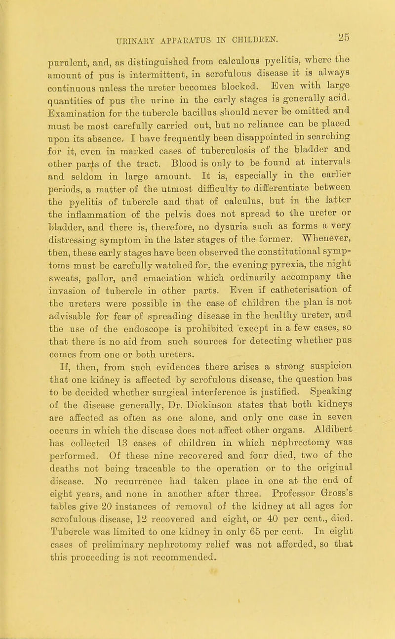 purulent, and, as distinguished from calculous pyelitis, whore the amount of pus is intermittent, in scrofulous disease it is always continuous unless the ureter becomes blocked. Even with large quantities of pus the urine in the early stages is generally acid. Examination for the tubercle bacillus should never be omitted and must be most carefully carried out, but no reliance can be placed upon its absence. I have frequently been disappointed in searching for it, even in marked cases of tuberculosis of tbe bladder and other parjts of the ti’act. Blood is only to be found at intervals and seldom in large amount. It is, especially in the earlier periods, a matter of the utmost difficulty to differentiate between the pyelitis of tubercle and that of calculus, but in the latter the inflammation of the pelvis does not spread to the ureler or bladder, and there is, therefore, no dysuria such as forms a very distressing symptom in the later stages of the former. Whenever, then, these early stages have been observed the constitutional symp- toms must be carefully watched for. the evening pyrexia, the night sweats, pallor, and emaciation which ordinarily accompany the invasion of tubercle in other parts. Even if catheterisation of the ureters were possible in the case of childi'en the plan is not advisable for fear of spreading disease in the healthy ureter, and the use of the endoscope is prohibited except in a few cases, so that there is no aid from such sources for detecting whether pus comes from one or both ureters. If, then, from such evidences there arises a strong suspicion that one kidney is affected by scrofulous disease, the question has to be decided whether surgical interference is justified. Speaking of the disease generally, Dr. Dickinson states that both kidneys are affected as often as one alone, and only one case in seven occurs in which the disease does not affect other organs. Aldibert has collected 13 cases of children in which nephrectomy was performed. Of these nine recovered and four died, two of the deaths not being traceable to the operation or to the original disease. No recurrence had taken place in one at the end of eight years, and none in another after three. Professor Gross’s tables give 20 instances of removal of the kidney at all ages for scrofulous disease, 12 recovered and eight, or 40 per cent., died. Tubercle was limited to one kidney in only 65 per cent. In eight cases of preliminary nephrotomy relief was not afforded, so that this proceeding is not recommended.