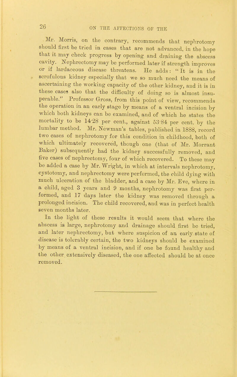 Mr. Morris, on the contrary, recommends that nephrotomy should first be tried in cases that are not advanced, in the hope that it may check progress by opening and draining the abscess cavity. Nephrectomy may be performed later if strength improves or if lardaceous disease threatens. He adds: “ It is in the seiofulous kidney especially that we so much need the means of ascertaining the working capacity of the other kidney, and it is in these cases also that the difficulty of doing so is almost insu- perable. Professor Gross, from this point of view, recommends the operation in an early stage by means of a ventral incision by which both kidneys can be examined, and of which he states the mortality to be 14'28 per cent., against 53‘84 per cent, by the lumbar method. Mr. Newman’s tables, published in 1888, record two cases of nephrotomy for this condition in childhood, both of which ultimately recovered, though one (that of Mr. Morrant Baker) subsequently had the kidney successfully removed, and five cases of nephrectomy, four of which recovered. To these may be added a case by Mr. Wright, in which at intervals nephrotomy, cystotomy, and nephrectomy were performed, the child dying with much ulceration of the bladder, and a case by Mr. Eve, where in a child, aged 3 years and 9 months, nephrotomy was first per- formed, and 17 days later the kidney was removed through a prolonged incision. The child recovered, and was in perfect health seven months later. In the light of these results it would seem that where the abscess is large, nephrotomy and drainage should first bo tried, and later nephrectomy, but where suspicion of an early state of disease is tolerably certain, the two kidneys should be examined by means of a ventral incision, and if one be found healthy and the other extensively diseased, the one affected should be at once removed.