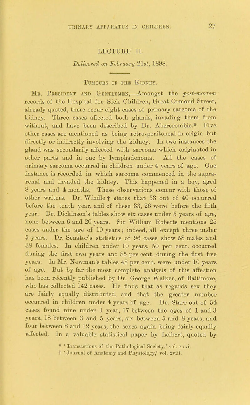 LEOTUEB II. Delivered on February 21st, 1898. Tumours op the Kidney. Me. President and Gentlemen,—Amongst the 'post-mortem records of the Hospital for Sick Children, Great Ormond Street, already quoted, there occur eight cases of primary sarcoma of the kidney. Three cases affected both glands, invading them from vvithoat, and have been described by Dr. Abercrombie.* Five other cases are mentioned as being retro-peritoneal in origin but directly or indirectly involving the kidney. In two instances the gland was secondarily affected with sarcoma which originated in other parts and in one by lymphadenoma. All the cases of primary sarcoma occurred in children under 4 years of age. One instance is recorded in which sarcoma commenced in the supra- renal and invaded the kidney. This happened in a boy, aged 8 years and 4 months. These observations concur with those of other writers. Dr. Windle f states that 33 out of 40 occurred before the tenth year, and of these 33, 26 were before the fifth year. Dr. Dickinson’s tables show six cases under 5 years of age, none between 6 and 20 years. Sir William Roberts mentions 26 cases under the age of 10 years ; indeed, all except three under 5 years. Dr. Senator’s statistics of 96 cases show 68 males and 38 females. In children under 10 years, 50 per cent, occurred during the first two years and 85 per cent, during the first five years. In Mr. Newman’s tables 48 per cent, were under 10 years of age. But by far the most complete analysis of this affection has been recently published by Dr. George Walker, of Baltimore, who has collected 142 cases. He finds that as regards sex they are faiidy equally distributed, and that the greater number occurred in children under 4 years of age. Dr. Starr out of 54 cases found nine under 1 year, 17 between the ages of 1 and 3 years, 18 between 3 and 5 years, six between 5 and 8 years, and four between 8 and 12 years, the sexes again being fairly equally affected. In a valuable statistical paper by Leibert, quoted by * ‘ Transactions of the Pathological Society,’ vol. xxxi. t ‘Journal of Anatomy and Physiology,’ vol. xviii.