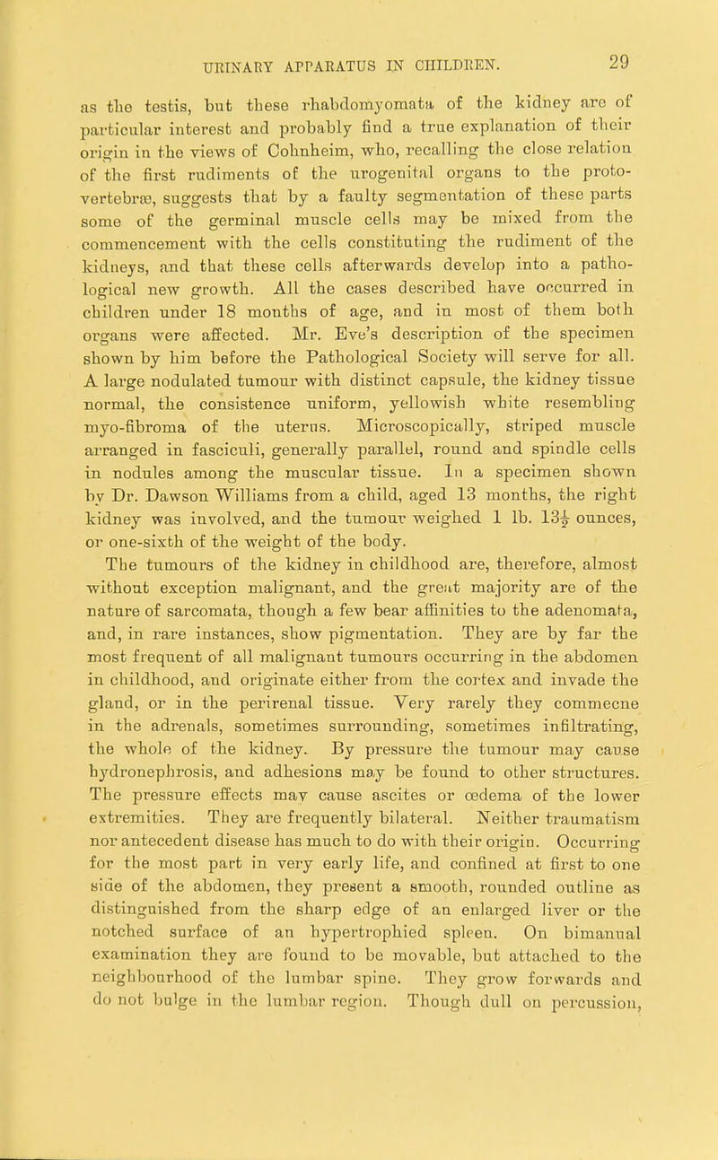 as the testis, but these rhabdomyomata of the kidney are of particular interest and probably find a true explanation of their origin in the views of Cohnheim, who, recalling the close relation of the first rudiments of the urogenital organs to the proto- vertebra3, suggests that by a faulty segmentation of these parts some of the germinal muscle cells may be mixed from the commencement with the cells constituting the rudiment of the kidneys, and that these cells afterwards develop into a patho- logical new growth. All the cases described have occurred in children under 18 months of age, and in most of them both organs were affected. Mr. Eve’s descrijotion of the specimen shown by him before the Pathological Society will serve for all. A large nodulated tumour with distinct capsule, the kidney tissue normal, the consistence uniform, yellowish white resembling myo-fibroma of the uterus. Microscopically, striped muscle arranged in fasciculi, generally parallel, round and spindle cells in nodules among the muscular tissue. In a specimen shown by Dr. Dawson Williams from a child, aged 13 months, the right kidney was involved, and the tumour weighed 1 lb. ounces, or one-sixth of the weight of the body. The tumours of the kidney in childhood are, therefore, almost without exception malignant, and the great majority are of the nature of sarcomata, though a few bear affinities to the adenomata, and, in rare instances, show pigmentation. They are by far the most frequent of all malignant tumours occurring in the abdomen in childhood, and originate either from the cortex and invade the gland, or in the perirenal tissue. Yery rarely they commecne in the adrenals, sometimes surrounding, sometimes infiltrating, the whole of the kidney. By pressure the tumour may cause hydronephrosis, and adhesions may be found to other structures. The pressure effects may cause ascites or oedema of the lower extremities. They are frequently bilateral. Neither traumatism nor antecedent disease has much to do with their origin. Occurring for the most part in very early life, and confined at first to one side of the abdomen, they present a smooth, rounded outline as distinguished from the sharp edge of an enlarged liver or the notched surface of an hypertrophied spleen. On bimanual examination they are found to be movable, but attached to the neighbourhood of the lumbar spine. They grow forwards and do not bulge in the lumbar region. Though dull on percussion,