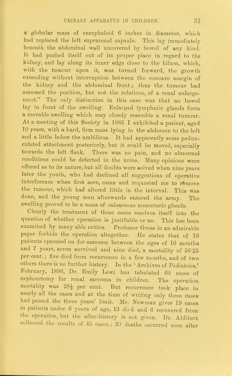 a globular mass of encepbaloid 6 inches in diameter, which had replaced the left suprarenal capsule. This lay immediately beneath the abdominal wall uncovered by bowel of any kind. It had pushed itself out of its proper place in regard to the kidney, and lay along its inner edge close to the hilum, which, with the tumour upon it, was turned forward, the growth extending without interruption between the concave margin of the kidney and the abdominal front ; thus the tumour had assumed the position, but not the relations, of a renal enlarge- ment.” The only distinction in this case was that no bowel lay in front of the swelling. Enlarged lymphatic glands form a movable swelling which may closely resemble a renal tumour. At a meeting of this Society in 1885 I exhibited a patient, aged 10 years, with a bard, firm mass lying in the abdomen to the left and a little below tbe umbilicus. It had apparently some pedun- culated attachment posteriorly, but it could be moved, especially towards the left flank. There was no pain, and no abnormal conditions could be detected in the urine. Many opinions were offered as to its nature, but all doubts were solved when nine years later the youth, who had declined all suggestions of operative interference when first seen, came and requested me to rfemove the tumour, which had altered little in the interval. This was done, and the young man afterwards entered the army. The swelling proved to be a mass of calcareous mesenteric glands. Clearly the treatment of these cases resolves itself into the question of whether operation is justifiable or no. This has been examined by many able critics. Professor Gross in an admirable paper forbids the operation altogether. He states that of 16 patients operated on for sarcoma between the ages of 16 months and 7 years, seven survived and nine died, a mortality of 56'25 per cent.; five died from recurrence in a few months, and of two others there is no further history. In the ‘ Archives of Pediatrics,’ February, 1896, Dr. Emily Lewi has tabulated 60 cases of nephrectomy for renal sarcoma in children. The operation mortality was 28|- per cent. But recurrence took place in nearly all the cases and at the time of writing only three cases had passed the three years’ limit. Mr. Newman gives 19 cases in patients under 6 years of age, 13 dud and 6 recovered from the operation, but the after-history is not given. Dr. Aldibert collected the rc.sults of 45 cases ; 20 deaths occurred soon after