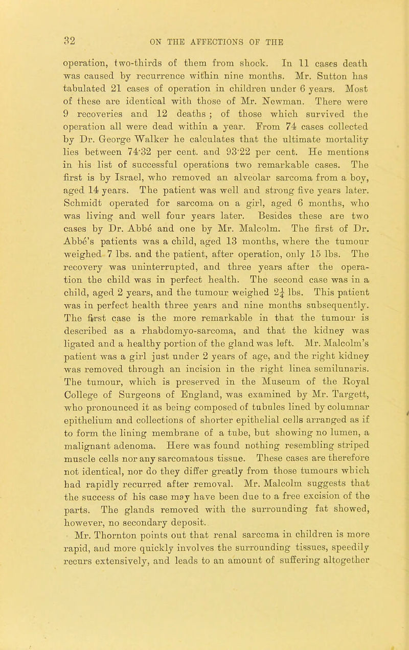 operation, two-tliirds of them from shock. In 11 cases death was caused by recurrence within nine months. Mr. Sutton has tabulated 21 cases of operation in children under 6 years. Most of these are identical with those of Mr. Newman. There were 9 recoveries and 12 deaths ; of those which survived the operation all were dead within a year. Prom 74 cases collected by Dr. Greorge Walker he calculates that the ultimate mortality lies between 74'32 per cent, and 93’22 per cent. He mentions in his list of successful operations two remarkable cases. The first is by Israel, who removed an alveolar sarcoma from a hoy, aged 14 years. The patient was well and strong five years later. Schmidt operated for sarcoma on a girl, aged 6 months, who was living and well four years later. Besides these are two cases by Dr. Abbe and one by Mr. Malcolm. The first of Dr. Abbe’s patients was a child, aged 13 months, where the tumour weighed 7 lbs. and the patient, after operation, only 15 lbs. The recovery was uninterrupted, and three years after the opera- tion the child was in perfect health. The second case was in a child, aged 2 years, and the tumour weighed 2;^ lbs. This patient was in perfect health three years and nine months subsequently. The first case is the more remarkable in that the tumour is described as a rhabdomyo-sarcoma, and that the kidney was ligated and a healthy portion of the gland was left. Mr. Malcolm’s patient was a girl just under 2 years of age, and the right kidney was removed through an incision in the right linea semilunaris. The tnmour, which is preserved in the Museum of the Royal College of Surgeons of England, was examined by Mr. Targett, who pronounced it as being composed of tubules lined by columnar epithelium and collections of shorter epithelial cells arranged as if to form the lining membrane of a tube, but showing no lumen, a malignant adenoma. Here was found nothing resembling striped muscle cells nor any sarcomatous tissue. These cases are therefore not identical, nor do they differ greatly from those tumours which had rapidly recurred after removal. Mr. Malcolm suggests that the success of his case may have been due to a free excision of the parts. The glands removed with the suiTounding fat showed, however, no secondary deposit. Mr. Thornton points out that renal sarcoma in children is more rapid, aud more quickly involves the surrounding tissues, speedily recurs extensively, and leads to an amount of suffering altogether