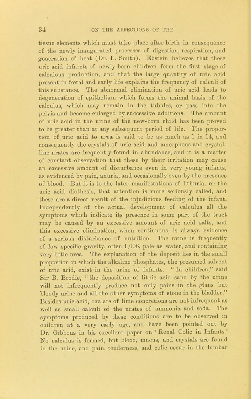 tissue elements whicli must take place after birtk in consequence of the newly inaugui’ated pi’ocesses of digestion, z’espiration, and generation of heat (Dr. E. Smith). Ebstein believes that these uric acid infarcts of newly born children form the first stage of calculous production, and that the large quantity of uric acid present in fcetal and early life explains tbe frequency of calculi of this substance. The abnormal elimination of uric acid leads to degeneration of epithelium which forms the animal basis of the calculus, which may remain in the tubules, or pass into the pelvis and become enlarged by successive additions. The amount of uric acid in the urine of the new-born child has been proved to be greater than at any subsequent period of life. The propor- tion of uric acid to urea is said to be as much as 1 in 14, and consequently the crystals of uric acid and amorphous and crystal- line urates are frequently found in abundance, and it is a matter of constant observation that these by their irritation may cause an excessive amount of disturbance even in very young infants, as evidenced by pain, anuria, and occasionally even by the presence of blood. But it is to the later manifestations of lithuria, or the uric acid diathesis, that attention is more seriously called, and these are a direct result of the injudicious feeding of the infant. Independently of the actual development of calculus all the symptoms which indicate its presence in some part of the tract may be caused by an excessive amount of uric acid salts, and this excessive elimination, when continuous, is always evidence of a serious disturbance of nutrition. The urine is frequently of low specific gravity, often 1,006, pale as water, and containing very little urea. The explanation of the deposit lies in the small proportion in which the alkaline phosphates, the presumed solvent of uric acid, exist in the urine of infants. “ In childi’en,” said Sir B. Brodie, “the deposition of lithic acid sand by the urine will not infrequently produce not only pains in the glans but bloody urine and all the other symptoms of stone in the bladder.” Besides uric acid, oxalate of lime concretions ai’e not infrequent as well as small calculi of the urates of ammonia and soda. The symptoms produced by tbese conditions are to be observed in children at a very early age, and have been pointed out by Dr. Gibbons in his excellent paper on ‘ Benal Colic in Infants.’ No calculus is formed, but blood, mucus, and crystals are found in the urine, and pain, tenderness, and colic occur in the lumbar