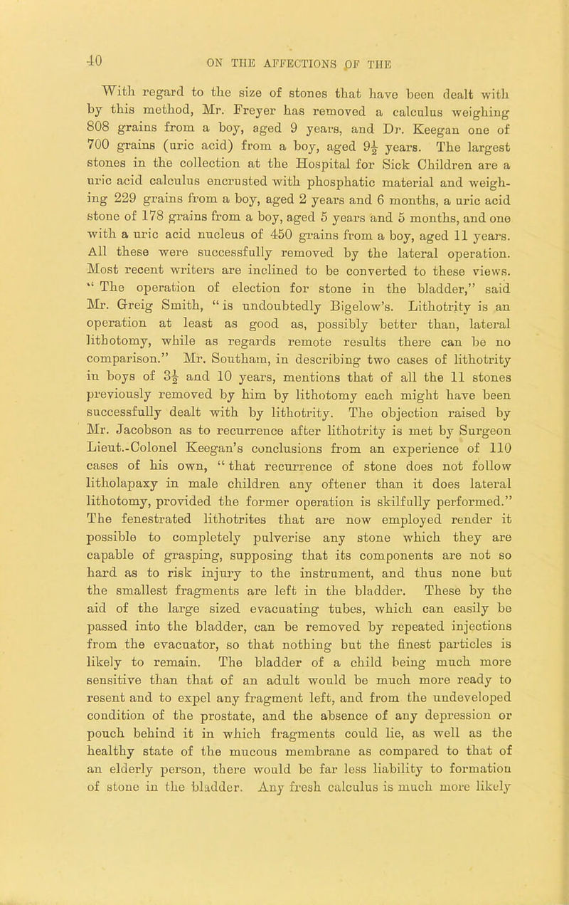 Witli regard to the size of stones that have been dealt with by this method, Mr. Freyer has removed a calculus weighing 808 grains from a boy, aged 9 years, and Dr. Keegan one of 700 grains (uric acid) from a hoy, aged 9^ years. The largest stones in the collection at the Hospital for Sick Children are a uric acid calculus encrusted with phosphatic material and weigh- ing 229 grains from a boy, aged 2 years and 6 months, a uric acid stone of 178 grains from a boy, aged 5 years and 6 months, and one with a uric acid nucleus of 450 gnains from a boy, aged 11 years. All these were successfully removed by the lateral operation. Most recent writers are inclined to be converted to these views. “ The operation of election for stone in the bladder,” said Mr. Greig Smith, “ is undoubtedly Bigelow’s. Lithotritv is an operation at least as good as, possibly better than, lateral lithotomy, while as regards remote results there can be no comparison.” Mr. Southam, in describing two cases of lithotrity in boys of 3|- and 10 years, mentions that of all the 11 stones previously removed by him by lithotomy each might have been successfully dealt with by lithotrity. The objection raised by Mr. Jacobson as to recurrence after lithotrity is met by Surgeon Lieut.-Colonel Keegan’s conclusions from an experience of 110 cases of his own, “ that recurrence of stone does not follow litholapaxy in male children any oftener than it does lateral lithotomy, provided the former operation is skilfully performed.” The fenestrated lithotrites that are now employed render it possible to completely pulverise any stone which they are capable of grasping, supposing that its components are not so hard as to risk injury to the instrument, and thus none but the smallest fragments are left in the bladder. These by the aid of the large sized evacuating tubes, which can easily be passed into the bladder, can be removed by repeated injections from the evacuator, so that nothing but the finest particles is likely to remain. The bladder of a child being much more sensitive than that of an adult would be much more ready to resent and to expel any fragment left, and from the undeveloped condition of the prostate, and the absence of any depression or pouch behind it in which fragments could lie, as well as the healthy state of the mucous membrane as compared to that of an elderly person, there would be far less liability to formation of stone in the bladder. Any fresh calculus is much more likely