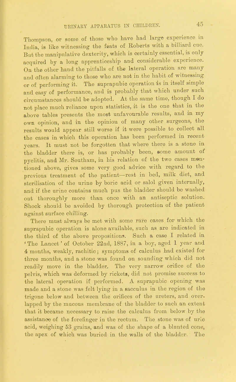 TIioTnpson, or sonic of tliose who have had large experionce in India, is like witnessing the feats of Roberts with a billiard cue. But the manipulative dexterity, which is certainly essential, is only cacquired by a long apprenticeship and considerable experience. On the other hand the pitfalls of the lateral operation are many and often alarming to those who are not in the habit of witnessing or of performing it. The suprapubic operation is in itself simple and easy of performance, and is probably that which under such circumstances should be adopted. At the same time, though I do not place much reliance upon statistics, it is the one that in the above tables presents the most unfavourable results, and in my own opinion, and in the opinion of many other sui-geons, the results would appear still worse if it were possible to collect all the cases in which this operation has been performed in recent years. It must not be forgotten that where there is a stone in the bladder there is, or has probably been, some amount of pyelitis, and Mr. Southam, in his relation of the two cases men- tioned above, gives some very good advice with I’egard to the previous treatment of the patient—rest in bed, milk diet, and sterilisation of the urine by boric acid or salol given internally, and if the urine contains much pus the bladder should be washed out thoroughly more than once with an antiseptic solution. Shock should be avoided by thorough protection of the patient against surface chilling. There must always be met with some rare cases for which the suprapubic operation is alone available, such as are indicated in the third of the above propositions. Such a case I related in ‘ The Lancet ’ of October 22nd, 1887, in a boy, aged I year and 4 months, weakly, rachitic; symptoms of calculus had existed for three months, and a stone was found on sounding which did not readily move in the bladder. The very narrow orifice of the pelvis, which was deformed by rickets, did not promise success to the lateral operation if performed. A suprapubic opening was made and a stone was felt lying in a sacculus in the region of the trigone below and between the oxnfices of the ureters, and over- lapped by the mucous membrane of the bladder to such an extent that it became necessary to raise the calculus from, below by the assistance of the forefinger in the rectum. The stone was of uric acid, weighing 53 grains, and was of the shape of a blunted cone, the apex of which was buried in the walls of the bladder. The