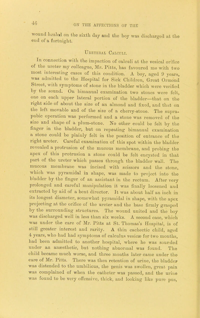 ON THE AFFECTIONS OF THE wound liealed on tlio sixth day and the boy was discharged at the end of a fortnight. Ureteral Calculi. In connection with the impaction of calculi at the vesical orifice of the ureter my colleague, Mr, Pitts, has favoured me with two most interesting cases of this condition. A boy, aged 9 years, was admitted to the Hospital for Sick Children, Great Ormond Stieet, with symptoms of stone in the bladder which were verified by the sound. On bimanual examination two stones were felt, one on each upper lateral portion of the bladder—that on the right side of about the size of an almond and fixed, and that on the left movable and of the size of a cherry-stone. The supra- pubic operation was performed and a stone was removed of the size and shape of a plum-stone. Ho other could be felt by the finger in the bladder, but on repeating bimanual examination a stone could be plainly felt in the position of entrance of the right ureter. Careful examination of this spot within the bladder revealed a protrusion of the mucous membrane, and probing the apex of this protrusion a stone could be felt encysted in that part of the ureter which passes through the bladder wall. The mucous membrane was incised with scissors and the stone, which was pyramidal in shape, was made to project into the bladder by the fing’er of an assistant in the rectum. After very prolonged and careful manipulation it was finally loosened and extracted by aid of a bent director. It was about half an inch in its longest diameter, somewhat pyramidal in shape, with the apex projecting at the orifice of the ureter and the base firmly grasped by the surrounding structures. The wound united and the boy was discharged well in less than six weeks. A second case, which was under the care of Mr. Pitts at St. Thomas’s Hospital, is of still greater interest and rarity. A thin cachectic child, aged 4 years, who had had symptoms of calculus vesicte for two months, had been admitted to another hospital, where he was sounded under an anaesthetic, but nothing abnormal was found. The child became much worse, and three months later came under the care of Mr. Pitts. There was then retention of urine, the bladder was distended to the umbilicus, the penis was swollen, great pain was complained of when the catheter was passed, and the urine was found to be very offensive, thick, and looking like pure pus.