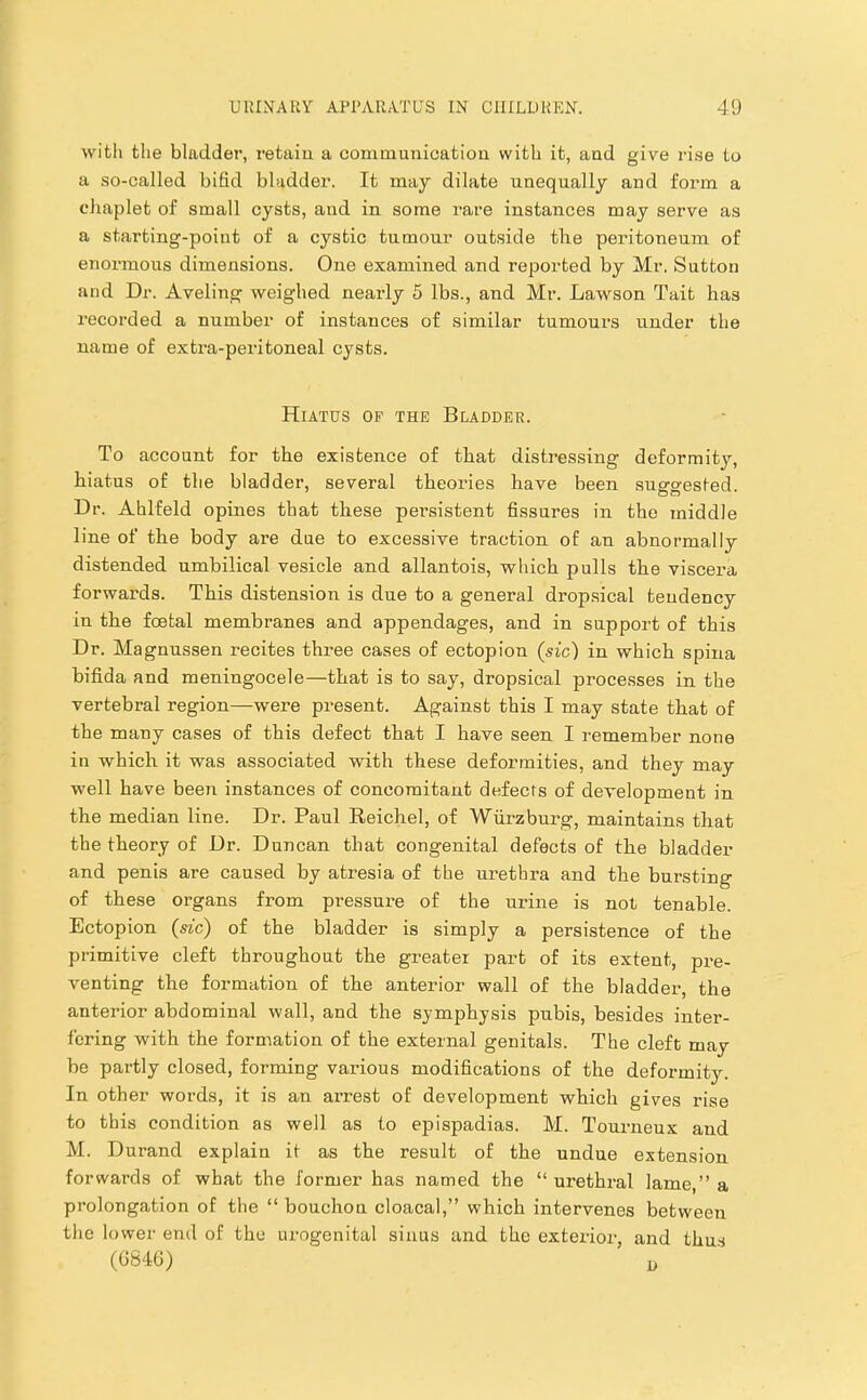 with the bladder, retain a communication with it, and give rise to a so-called bifid bladder. It may dilate unequally and form a chaplet of small cysts, and in some rare instances may serve as a starting-point of a cystic tumour outside the peritoneum of enormous dimensions. One examined and reported by Mr. Sutton and Dr. Aveling weighed nearly 5 lbs., and Mr. Lawson Tait has recorded a number of instances of similar tumours under the name of extra-peritoneal cysts. Hiatus op the Bladder. To account for the existence of that distressing deformity, hiatus of the bladder, several theories have been suggested. Dr. Ahlfeld opines that these persistent fissures in the middle line of the body are due to excessive traction of an abnormally distended umbilical vesicle and allantois, which pulls the viscera forwards. This distension is due to a general dropsical tendency in the foetal membranes and appendages, and in support of this Dr. Magnussen recites thi-ee cases of ectopion (sic) in which spina bifida and meningocele—that is to say, dropsical processes in the vertebral region—were present. Against this I may state that of the many cases of this defect that I have seen I remember none in which it was associated with these deformities, and they may well have been instances of concomitant defects of development in the median line. Dr. Paul Eeichel, of Wurzburg, maintains that the theory of Dr. Duncan that congenital defects of the bladder and penis are caused by atresia of the urethra and the bursting of these organs from pi'essure of the urine is not tenable. Ectopion (sic) of the bladder is simply a persistence of the primitive cleft throughout the greater part of its extent, pre- venting the formation of the anterior wall of the bladder, the anterior abdominal wall, and the symphysis pubis, besides inter- fering with the formation of the external genitals. The cleft may be partly closed, forming various modifications of the deformity. In other words, it is an arrest of development which gives rise to this condition as well as to epispadias. M. Tourneux and M. Durand explain it as the result of the undue extension forwards of what the former has named the “ urethral lame,” a prolongation of the “ bouchon cloaca),” which intervenes between the lower end of the urogenital sinus and the exterior, and thus (0840)