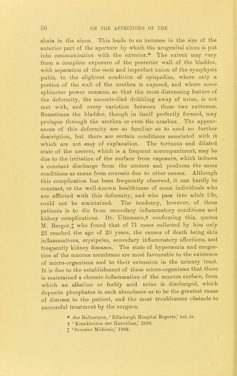 shuts in the sinus. This leads to an increase in tlie size of the anterior part of the aperture by which the urogenital sinus is put into communication with the exterior.* The extent may vary from a complete exposure of the posterior wall of the bladder, with separation of the recti and imperfect union of the symphysis pubis, to the slightest condition of epispadias, where only a portion of the wall of the urethra is exposed, and where some sjihincter power remains, so that the most distressing feature of the deformity, the uncontrolled dribbling away of urine, is not met with, and every variation between these two extremes. Sometimes the bladder, though in itself perfectly formed, may prolapse through the urethra or even the urachus. The appear- ances of this deformity are so familiar as to need no further description, but there are certain conditions associated with it which are not easy of explanation. The tortuous and dilated state of the ureters, which is a frequent accompaniment, may be due to the irritation of the surface from exposure, which induces a constant discharge from the ureters and produces the same conditions as ensue from enuresis due to other causes. Although this complication has been frequently obseiwed, it can hardly be constant, or the well-known healthiness of some individuals who are afflicted with this deformity, and who pass into adult life, coaid not be maintained. The tendency, however, of these patients is to die from secondary inflammatory conditions and kidney complications. Dr. Ultzmann,f confirming this, quotes M. Berger,^ who found that of 71 cases collected by him only 23 reached the age of 20 years, the causes of death being skin inflammations, erysipelas, secondary inflammatory affections, and frequently kidney diseases. The state of hypersemia and conges- tion of the mucous membrane are most favourable to the existence of micro-organisms and to their extension in the urinary tract. It is due to the establishment of these micro-organisms that there is maintained a chronic inflammation of the mucous surface, from which an alkaline or feebly acid urine is discharged, which deposits phosphates in such abundance as to be the greatest cause of distress to the patient, and the most troublesome obstacle to successful treatment by the surgeon. * See Ballanfcyne, ‘ Edinburgh Hospital Reporte,’ vol. iv. f ‘ Krankheiten der Harnblase,’ 1690. J ‘ Semaine Modicale,’ 1883.