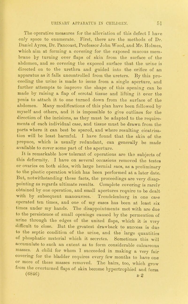 The operative measures fur the alleviation of this defect I have only space to enumerate. First, thei’e are the methods of Dr. Daniel Ayres, Dr. Pancoast, Professor John Wood, and Mr. Holmes, ■which aim at forming a covering for the exposed mucous mem- brane by turning over flaps of skin from the surface of the abdomen, and so covering the exposed surface that the urine is directed on to the urethra and guided into the orifice of an apparatus as it falls uncontrolled from the ureters. By this pro- ceeding the urine is made to issue from a single aperture, and further attempts to improve the shape of this opening can be made by raising a flap of scrotal tissue and lifting it over the penis to attach it to one turned down from the surface of the abdomen. Many modifications of this plan have been followed by myself and others, and it is impossible to give outlines for the direction of the incisions, as they must be adapted to the require- ments of each individual case, and tissue must be drawn from the parts where it can best be spared, and where resulting cicatrisa- tion will be least harmful. T have found that the skin of the prepuce, which is usually redundant, can generally be made available to cover some part of the apertui*e. It is remarkable how tolerant of operations are the subjects of this deformity. I have on several occasions removed the testes or ovaries on both sides, with large hernial sacs, as a preliminary to the plastic operation which has been performed at a later date. But, notwithstanding these facts, the proceedings are very disap- pointing as regards ultimate results. Complete covering is rarely obtained by one operation, and small apertures require to be dealt with by subsequent manoeuvres. Trendelenburg in one case operated ten times, and one of my cases has been at least six times under my hands. The disappointments met with are due to the persistence of small openings caused by the permeation of urine through the edges of the united flaps, which it is very difiBcult to close. But the greatest drawback to success is due to the septic condition of the urine, and the large quantities of phosphatic material which it secretes. Sometimes this will accumulate to such an extent as to form considerable calcareous masses. A child for whom I succeeded in making a very fair covering for the bladder requires every few months to have one or more of these masses removed. The hairs, too, which grow from the overturned flaps of skin become hypertrophied and form (6846)