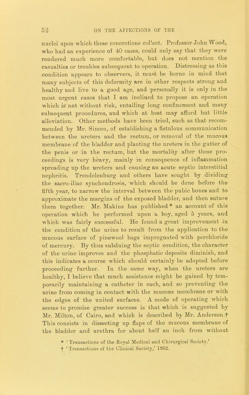 nuclei upon wliich these concretions collect. Professor John Wood, who had an experience of 40 cases, could only say that tliey were rendered much more comfortable, but dues not mention the casualties or troubles subsequent to operation. Distressing as this condition appears to observers, it must be borne in mind that many subjects of this deformity are in other respects strong and healthy and live to a good age, and personally it is only in the most urgent cases that I am inclined to propose an operation whicli is not without risk, entailing long confinement and many subsequent procedures, and which at best may afford but little alleviation. Other methods have been tried, such, as that recom- mended by Mr. Simon, of establishing a fistulous communication between the ureters and the rectum, or removal of the mucous membrane of the bladder and planting the ureters in th.e gutter of the penis or in the rectum, but the mortality after these pro- ceedings is very heavy, mainly in consequence of inflammation spreading up the ureters and causing an acute septic interstitial nephritis. Trendelenburg and others have sought by dividing the sacro-iliac synchondrosis, which should be done before the fifth year, to narrow the interval between the pubic bones and to approximate the margins of the exposed bladder, and then suture them together. Mr. Makins has published * an account of this operation which he performed upon a boy, aged 5 year’s, and which was fairly successful. He found a great improvement in the condition of the urine to result from the application to the mucous surface of pinewool bags impregnated with perchloride of mercury. By thus subduing the septic condition, the character of the urine improves and the phosphatic deposits diminish, and this indicates a course which should certainly be adopted before proceeding further. In the same way, when the ureters are healthy, I beliere that much assistance might be gained by tem- porarily maintaining a catheter in each, and so preventing the urine from coming in contact with the mucous membrane or with the edges of the united surfaces. A mode of operating which seems to promise greater success is that which is suggested by Mr. Milton, of Cairo, and which is described bj Mr. Anderson.f This consists in dissecting up flaps of the mucous membrane of the bladder and urethra for about half an inch from without * ‘ Transactions of the Royal Medical and Chiriirgical Society.’ f ‘ Transactions of the Clinical Society,’ 1892.