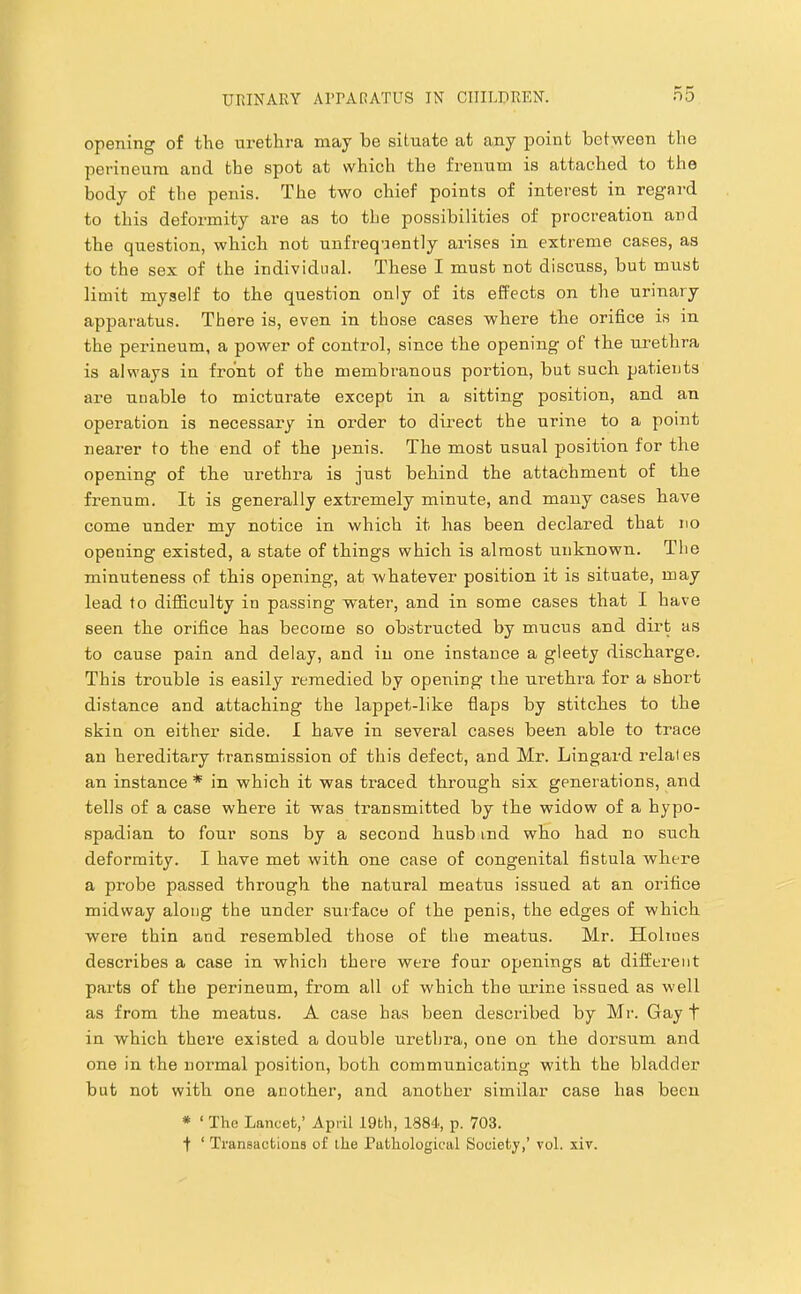 opGiiing of tli6 urethra may be situate at any point between the perineum and the spot at which the frenum is attached to the body of the penis. The two chief points of interest in regard to this deformity are as to the possibilities of procreation and the question, which not unfreqnently arises in extreme cases, as to the sex of the individual. These I must not discuss, but must limit myself to the question only of its effects on the urinary apparatus. There is, even in those cases where the orifice is in the perineum, a power of control, since the opening of the urethra is always in front of the membranous portion, but such patients are unable to micturate except in a sitting position, and an operation is necessary in order to direct the urine to a point nearer to the end of the penis. The most usual position for the opening of the urethra is just behind the attachment of the frenum. It is generally extremely minute, and many cases have come under my notice in which it has been declared that no opening existed, a state of things which is almost unknown. Tlie minuteness of this opening, at whatever position it is situate, may lead to difficulty in passing water, and in some cases that I have seen the orifice has become so obstructed by mucus and dirt as to cause pain and delay, and in one instance a gleety discharge. This trouble is easily remedied by opening the urethra for a short distance and attaching the lappet-like flaps by stitches to the skin on either side. I have in several cases been able to trace an hereditary transmission of this defect, and Mr. Lingard relates an instance * in which it was traced through six generations, and tells of a case where it was transmitted by the widow of a hypo- spadian to four sons by a second husb ind who had no such deformity. I have met with one case of congenital fistula where a probe passed through the natural meatus issued at an orifice midway along the under surface of the penis, the edges of which were thin and resembled those of the meatus. Mr. Holmes describes a case in which there were four openings at different parts of the perineum, from all of which the urine issued as well as from the meatus. A case has been described by Mr. Gay t in which there existed a double urethra, one on the dorsum and one in the normal position, both communicating with the bladder but not with one another, and another similar case has been * ‘ The Lancet,’ April I9th, 1884, p. 703.