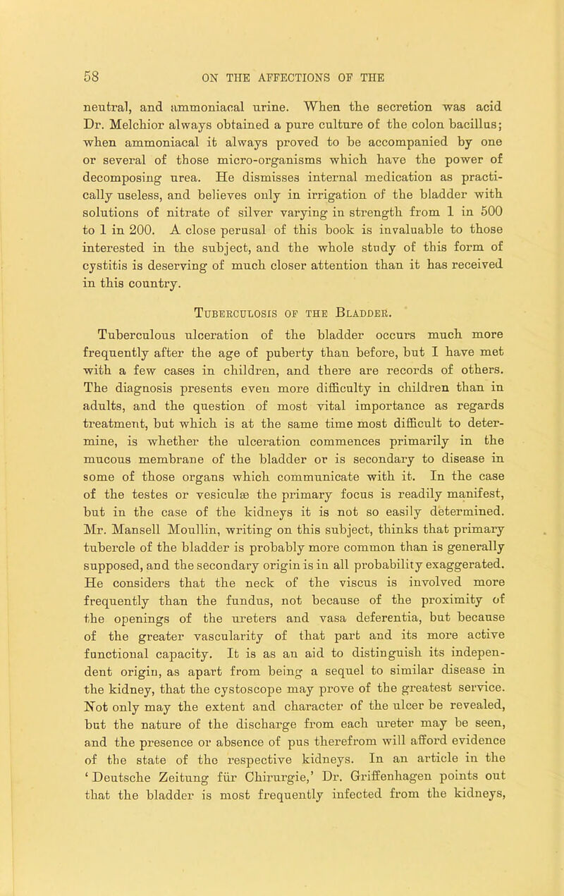 neutral, and ammoniaoal urine. When tlie secretion was acid Dr. Melchior always obtained a pure culture of the colon bacillus; when ammoniacal it always proved to be accompanied by one or several of those micro-organisms which have the power of decomposing urea. He dismisses internal medication as practi- cally useless, and believes only in irrigation of the bladder with solutions of nitrate of silver varying in strength from 1 in 500 to 1 in 200. A close perusal of this book is invaluable to those interested in the subject, and the whole study of this form of cystitis is deserving of much closer attention than it has received in this country. Tuberculosis op the Bladuer. Tuberculous ulceration of the bladder occurs much more frequently after the age of puberty thau before, but I have met with a few cases in children, and there are records of others. The diagnosis presents even more difficulty in children than in adults, and the question of most vital importance as regards treatment, but which is at the same time most difficult to deter- mine, is whether the ulceration commences primarily in the mucous membrane of the bladder or is secondary to disease in some of those organs which communicate with it. In the case of the testes or vesiculse the primary focus is readily manifest, but in the case of the kidneys it is not so easily determined. Mr. Mansell Moullin, writing on this subject, thinks that primary tubercle of the bladder is probably more common than is generally supposed, and the secondary origin is in all probability exaggerated. He considers that the neck of the viscus is involved more frequently than the fundus, not because of the proximity of the openings of the ureters and vasa deferentia, but because of the greater vascularity of that part and its more active functional capacity. It is as an aid to distinguish its indepen- dent origin, as apart from being a sequel to similar disease in the kidney, that the cystoscope may pi’ove of the greatest service. Hot only may the extent and character of the ulcer be revealed, but the nature of the discharge from each ureter may be seen, and the presence or absence of pus therefrom will afford evidence of the state of the respective kidneys. In an article in the ‘Deutsche Zeitung fiir Chii’urgie,’ Dr. Griffenhagen points out that the bladder is most frequently infected from the kidneys.