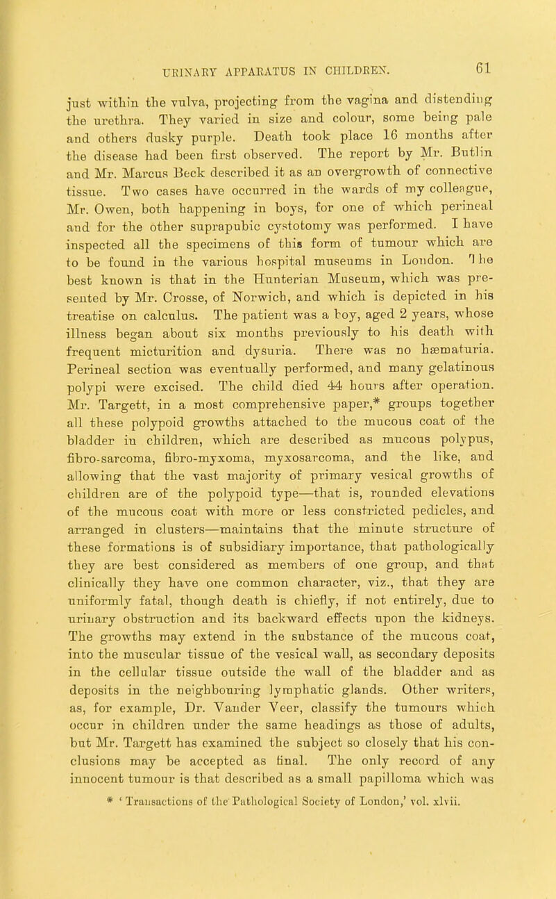 just witlain tlie vulva, projecting from the vagina and distending the urethra. They varied in size and colour, some being pale and others dusky purple. Death took place 16 months after the disease had been first observed. The report by Mr. Butlin and Mr. Marcus Beck described it as an overgrowth of connective tissue. Two cases have occurred in the wards of my colleague, Mr. Owen, both happening in boys, for one of which perineal and for the other suprapubic cystotomy was performed. I have inspected all the specimens of this form of tumour which are to be found in the various hospital museums in London. T he best known is that in the Hunterian Museum, which was pre- sented by Mr. Crosse, of Norwich, and which is depicted in his treatise on calculus. The patient was a hoy, aged 2 years, whose illness began about six months pi’eviously to his death with frequent micturition and dysuria. There was no haematuria. Perineal section was eventually performed, and many gelatinous polypi were excised. The child died 44 hours after operation. Mr. Targett, in a most comprehensive paper,* groups together all these polypoid growths attached to the mucous coat of the bladder in children, which are described as mucous poL’pus, fibro-sarcoma, fibro-myxoma, myxosarcoma, and the like, and allowing that the vast majority of primary vesical growths of cliildren are of the polypoid type—that is, rounded elevations of the mucous coat with more or less constricted pedicles, and arranged in clusters—maintains that the minute structure of these formations is of subsidiary importance, that pathologically they are best considered as members of one group, and that clinically they have one common character, viz., that they are uniformly fatal, though death is chiefly, if not entirely, due to urinary obstruction and its backward effects upon the kidneys. The growths may extend in the substance of the mucous coat, into the muscular tissue of the vesical wall, as secondary deposits in the cellular tissue outside the wall of the bladder and as deposits in the neighbouring lymphatic glands. Other writer.^, as, for example. Dr. Vander Veer, classify the tumours w'hich occur in children under the same headings as those of adults, but Mr. Targett has examined the subject so closely that his con- clusions may be accepted as final. The only record of any innocent tumour is that described as a small papilloma which was