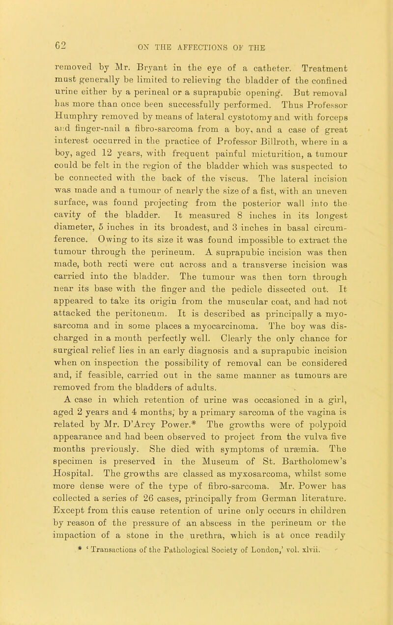 G2 removed by Mr. Bryant in the eye of a catheter. Treatment must generally be limited to relieving the bladder of the confined mnne either by a perineal or a suprapubic opening. But removal has more than once been successfully performed. Thus Professor Humphry removed by means of lateral cystotomy and with forceps and finger-nail a fibro-sarcoma from a boy, and a case of great interest occurred in the practice of Professor Billroth, where in a boy, aged 12 years, with frequent painful micturition, a tumour could be felt, in the region of the bladder which was suspected to be connected with the back of the viscus. The lateral incision was made and a tumour of nearly the size of a fist, with an uneven surface, was found projecting from the postei'ior wall into the cavity of the bladder. It measured 8 inches in its longest diameter, 5 inches in its broadest, and 3 inches in basal circum- ference. Owing to its size it was found impossible to extract the tumour through the perineum. A suprapubic incision was then made, both recti were cut across and a transverse incision was carried into the bladder. The tumour was then torn through near its base with the finger and the pedicle dissected out. It appeared to take its origin from the muscular coat, and had not attacked the peritonenm. It is described as principally a myo- sarcoma and in some places a myocarcinoma. The boy was dis- charged in a month perfectly well. Clearly the only chance for surgical relief lies in an early diagnosis and a suprapubic incision when on inspection the possibility of removal can be considered and, if feasible, carried out in the same manner as tumoui's are removed from the bladders of adults. A case in which retention of urine was occasioned in a girl, aged 2 years and 4 months, by a primary sarcoma of the vagina is related by Mr. D’Arcy Power.* The growths were of polypoid appearance and had been observed to project from the vulva five months previously. She died with symptoms of uraemia. The specimen is preserved in the Museum of St. Bartholomew’s Hospital. The growths are classed as myxosarcoma, whilst some more dense were of the type of fibro-sarcoma. Mr. Power has collected a series of 26 cases, principally from German literature. Except from this cause retention of urine only occurs in children by reason of the pressure of an abscess in the perineum or the impaction of a stone in the urethra, which is at once readily