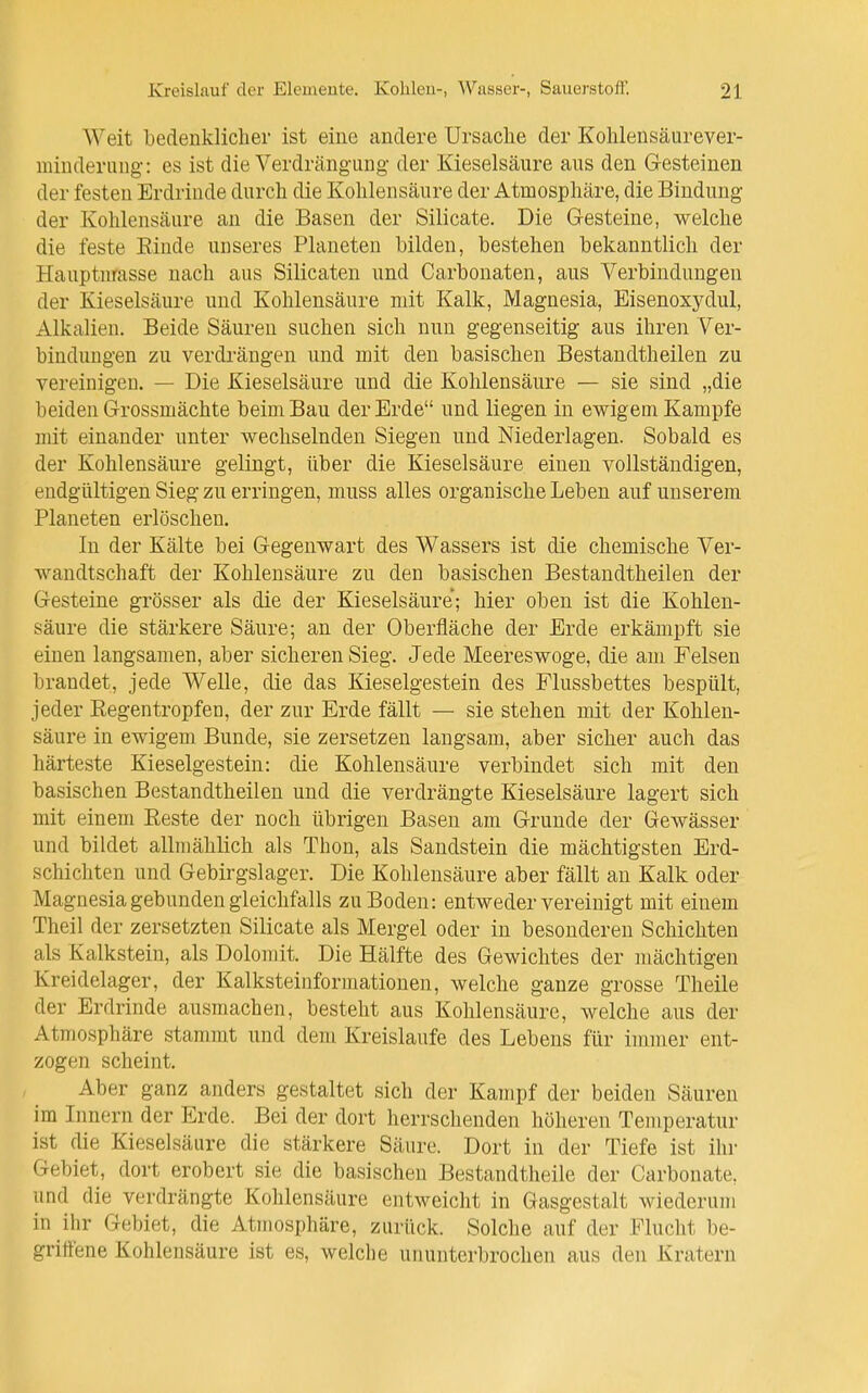 Weit bedenklicher ist eine andere Ursache der Kohlensäurever- minderung: es ist die Verdrängung der Kieselsäure aus den Gesteinen der festen Erdrinde durch die Kohlensäure der Atmosphäre, die Bindung der Kohlensäure an die Basen der Silicate. Die G-esteine, welche die feste Einde unseres Planeten bilden, bestehen bekanntlich der Hauptnrasse nach aus Silicaten und Carbonaten, aus Verbindungen der Kieselsäure und Kohlensäure mit Kalk, Magnesia, Eisenoxydul, Alkalien. Beide Säuren suchen sich nun gegenseitig aus ihren Ver- bindungen zu verdrängen und mit den basischen Bestandtheilen zu vereinigen. — Die Kieselsäure und die Kohlensäure — sie sind „die beiden Grrossmächte beim Bau der Erde und liegen in ewigem Kampfe mit einander unter wechselnden Siegen und Niederlagen. Sobald es der Kohlensäure gelingt, über die Kieselsäure einen vollständigen, endgültigen Sieg zu erringen, muss alles organische Leben auf unserem Planeten erlöschen. In der Kälte bei Gegenwart des Vi^assers ist die chemische Ver- wandtschaft der Kohlensäure zu den basischen Bestandtheilen der G-esteine grösser als die der Kieselsäure; hier oben ist die Kohlen- säure die stärkere Säure; an der Oberfläche der Erde erkämpft sie einen langsamen, aber sicheren Sieg. Jede Meereswoge, die am Felsen brandet, jede Welle, die das Kieselgestein des Flussbettes bespült, jeder Regentropfen, der zur Erde fällt — sie stehen mit der Kohlen- säure in ewigem Bunde, sie zersetzen laugsam, aber sicher auch das härteste Kieselgestein: die Kohlensäure verbindet sich mit den basischen Bestandtheilen und die verdrängte Kieselsäure lagert sich mit einem Reste der noch übrigen Basen am Grunde der Gewässer und bildet allmählich als Thon, als Sandstein die mächtigsten Erd- schichten und Gebirgslager. Die Kohlensäure aber fällt an Kalk oder Magnesia gebunden gleichfalls zu Boden: entweder vereinigt mit einem Theil der zersetzten Silicate als Mergel oder in besonderen Schichten als Kalkstein, als Dolomit. Die Hälfte des Gewichtes der mächtigen Kreidelager, der Kalksteinformationen, welche ganze grosse Theile der Erdrinde ausmachen, besteht aus Kohlensäure, welche aus der Atmosphäre stammt und dem Kreislaufe des Lebens für immer ent- zogen scheint. Aber ganz anders gestaltet sich der Kampf der beiden Säuren im Innern der Erde. Bei der dort herrschenden höheren Temperatur ist die Kieselsäure die stärkere Säure. Dort in der Tiefe ist ihr Gebiet, dort erobert sie die basischen Bestandtheile der Carbonate, und die verdrängte Kohlensäure entweicht in Gasgestalt wiederum in ihr Gebiet, die Atmosphäre, zurück. Solche auf der Flucht be- gritfene Kohlensäure ist es, welche ununterbrochen aus den Kratern