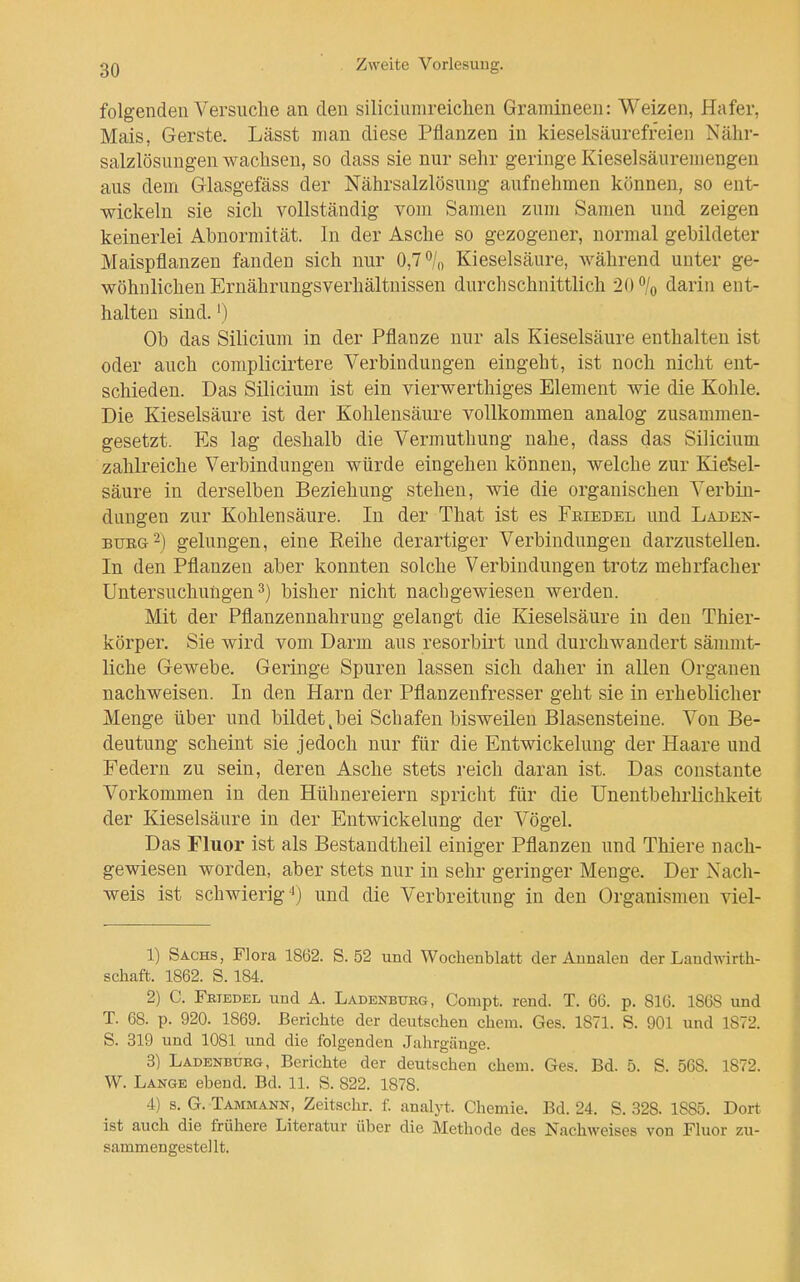 folgenden Versuche an den siliciiinireiclien Gramineen: Weizen, Hafer, Mais, Gerste. Lässt man diese Pflanzen in kieselsäurefreien Nähr- salzlösungen wachsen, so dass sie nur sehr geringe Kieselsäuremengen aus dem Glasgefäss der Nährsalzlösung aufnehmen können, so ent- wickeln sie sich vollständig vom Samen zum Samen und zeigen keinerlei Abnormität. In der Asche so gezogener, normal gebildeter Maispflanzen fanden sich nur 0,7 o/„ Kieselsäure, während unter ge- wöhnlichen Ernährungsverhältnissen durchschnittlich 20% darin ent- halten sind.' ) Ob das Silicium in der Pflanze nur als Kieselsäure enthalten ist oder auch complicirtere Verbindungen eingeht, ist noch nicht ent- schieden. Das Silicium ist ein vierwerthiges Element wie die Kohle. Die Kieselsäure ist der Kohlensäure vollkommen analog zusammen- gesetzt. Es lag deshalb die Vermuthung nahe, dass das Silicium zahlreiche Verbindungen würde eingehen können, welche zur Kiesel- säure in derselben Beziehung stehen, wie die organischen Verbin- dungen zur Kohlensäure. In der That ist es Fbiedel und Laden- BTJEG^) gelungen, eine Reihe derartiger Verbindungen darzustellen. In den Pflanzen aber konnten solche Verbindungen trotz mehrfacher Untersuchungen 3) bisher nicht nachgewiesen werden. Mit der Pflanzennahruug gelangt die Kieselsäure in deu Thier- körper. Sie wird vom Darm aus resorbirt und durchwandert sämmt- liche Gewebe. Geringe Spuren lassen sich daher in allen Organen nachweisen. In den Harn der Pflanzeufresser geht sie in erheblicher Menge über und bildet,bei Schafen bisweilen Blasensteine. Von Be- deutung scheint sie jedoch nur für die Entwickelung der Haare und Federn zu sein, deren Asche stets reich daran ist. Das constante Vorkommen in den Hühnereiern spricht für die ünentbehrlichkeit der Kieselsäure in der Entwickelung der Vögel. Das Fluor ist als Bestandtheil einiger Pflanzen und Thiere nach- gewiesen worden, aber stets nur in sehr geringer Menge. Der Nach- weis ist schwierig'') und die Verbreitung in den Organismen viel- 1) Sachs, Flora 1862. S. 52 und Wochenblatt der Annalen der Landwirth- schaft. 1862. S. 184. 2) C. FßiEDEL und A. Ladenburg, Compt. rend. T. 66. p. BIG. 1868 und T. 68. p. 920. 1869. Berichte der deutschen ehem. Ges. 1871. S. 901 und 1872. S. 319 und 1081 und die folgenden Jahrgänge. 3) Ladenburg, Berichte der deutschen ehem. Ges. Bd. 5. S. 568. 1872. W. Lange ebend. Bd. 11. S. 822. 1878. 4) s. G. Tammann, Zeitschr. f. analyt. Chemie. Bd. 24. S. 328. 1885. Dort^ ist auch die frühere Literatur über die Methode des Nachweises von Fluor zu- sammengestellt.