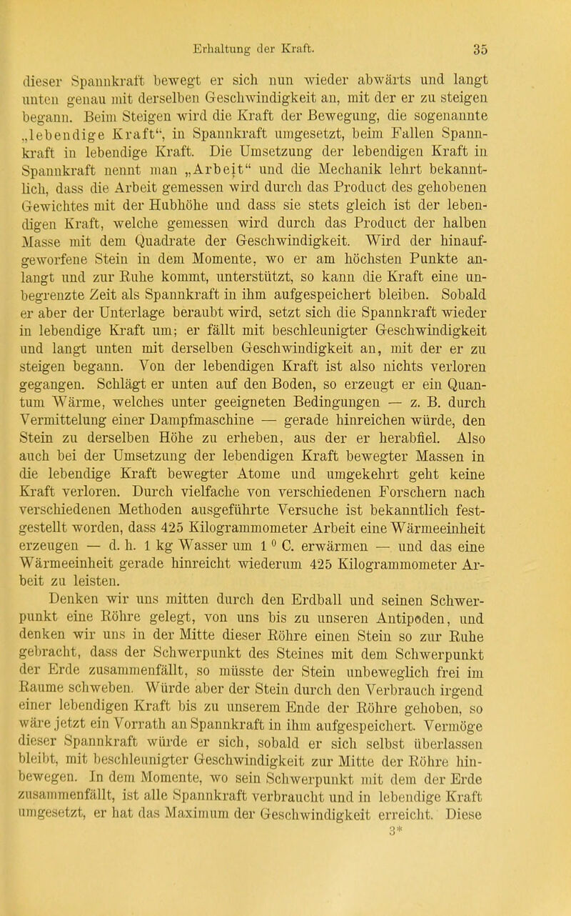 dieser Spannkraft bewegt er sich nun wieder abwärts und langt unten genau mit derselben Geschwindigkeit an, mit der er zu steigen begann. Beim Steigen wird die Kraft der Bewegung, die sogenannte .»lebendige Kraft'', in Spannkraft umgesetzt, beim Fallen Spann- kraft in lebendige Kraft. Die Umsetzung der lebendigen Kraft in Spannkraft nennt man „Arbeit und die Mechanik lehrt bekannt- lich, dass die Arbeit gemessen wird durch das Product des gehobenen Gewichtes mit der Hubhöhe und dass sie stets gleich ist der leben- digen Kraft, welche gemessen wird durch das Product der halben Masse mit dem Quadrate der Geschwindigkeit. Wird der hinauf- geworfene Stein in dem Momente, wo er am höchsten Punkte an- langt und zur Ruhe kommt, unterstützt, so kann die Kraft eine un- begrenzte Zeit als Spannkraft in ihm aufgespeichert bleiben. Sobald er aber der Unterlage beraubt wird, setzt sich die Spannkraft wieder in lebendige Kraft um; er fällt mit beschleunigter Geschwindigkeit und langt unten mit derselben Geschwindigkeit an, mit der er zu steigen begann. Von der lebendigen Kraft ist also nichts verloren gegangen. Schlägt er unten auf den Boden, so erzengt er ein Quan- tum Wärme, welches unter geeigneten Bedingungen — z. B. durch Vermittelung einer Dampfmaschine — gerade hinreichen würde, den Stein zu derselben Höhe zu erheben, aus der er herabfiel. Also auch bei der Umsetzung der lebendigen Kraft bewegter Massen in die lebendige Kraft bewegter Atome und umgekehrt geht keine Kraft verloren. Durch vielfache von verschiedenen Forschern nach verschiedenen Methoden ausgeführte Versuche ist bekanntlich fest- gestellt worden, dass 425 Kilogrammometer Arbeit eine Wärmeeinheit erzeugen — d. h. 1 kg Wasser um 1 ^ C. erwärmen — und das eine Wärmeeinheit gerade hinreicht wiederum 425 Kilogrammometer Ar- beit zu leisten. Denken wir uns mitten durch den Erdball und seinen Schwer- punkt eine Röhre gelegt, von uns bis zu unseren Antipoden, und denken wir uns in der Mitte dieser Röhre einen Stein so zur Ruhe gebracht, dass der Schwerpunkt des Steines mit dem Schwerpunkt der Erde zusammenfällt, so müsste der Stein unbeweglich frei im Räume schweben. Würde aber der Stein durch den Verbrauch irgend einer lebendigen Kraft bis zu unserem Ende der Röhre gehoben, so wäre jetzt ein Vorrath an Spannkraft in ihm aufgespeichert. Vermöge dieser Spannkraft würde er sich, sobald er sich selbst überlassen bleibt, mit beschleunigter Geschwindigkeit zur Mitte der Röhre hin- bewegen. In dem Momente, wo sein Schwerpunkt mit dem der Erde zusammenfällt, ist alle Spannkraft verbraucht und in lebendige Kraft umgesetzt, er hat das Maximum der Geschwindigkeit erreicht. Diese 3*