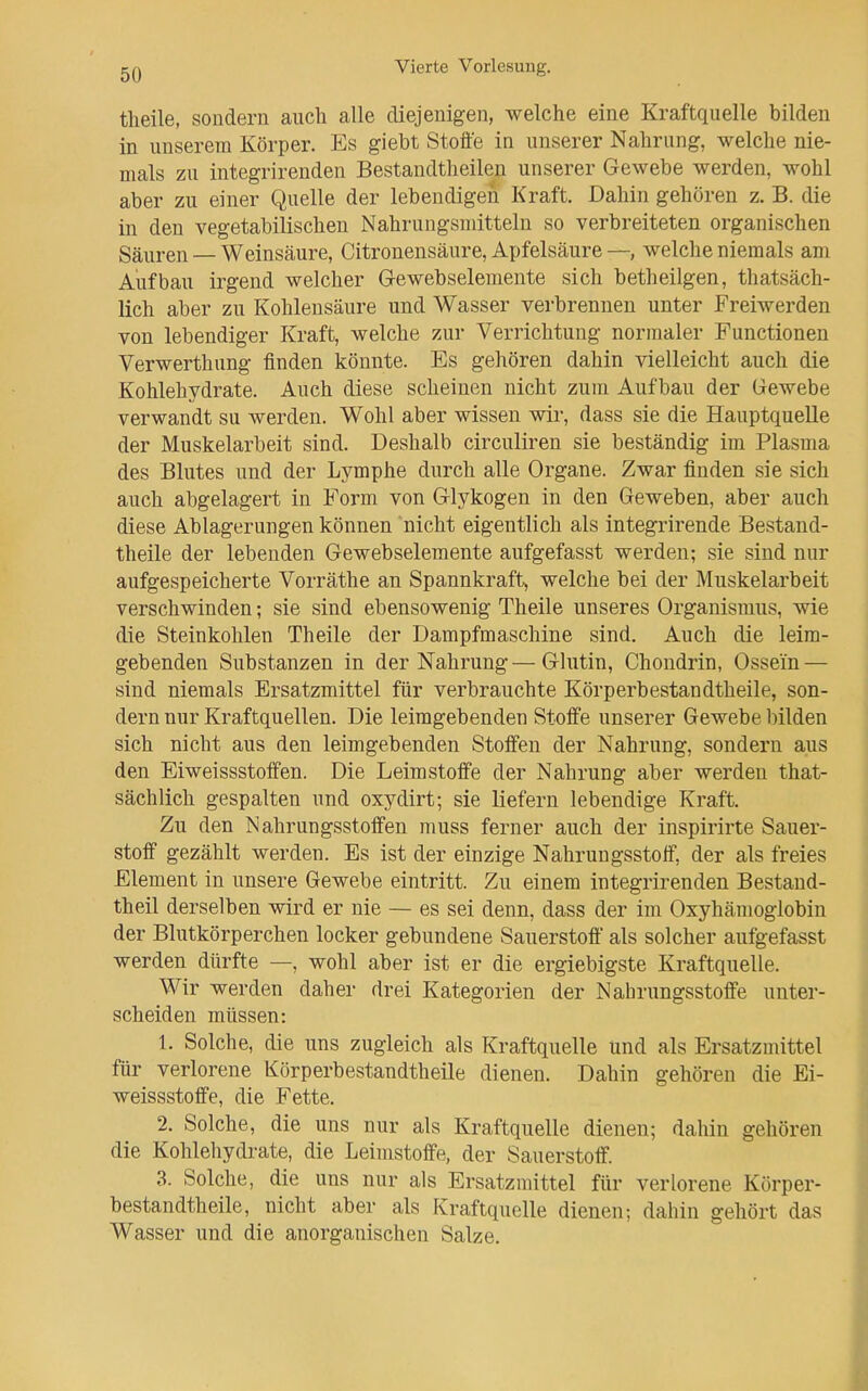 theile, sondern auch alle diejenigen, welche eine Kraftquelle bilden in unserem Körper. Es giebt Stoffe in unserer Nahrung, welche nie- mals zu iutegrirenden Bestandtheilen unserer Gewebe werden, wohl aber zu einer Quelle der lebendigen Kraft, Dahin gehören z. B. die in den vegetabilischen Nahrungsmitteln so verbreiteten organischen Säuren — Weinsäure, Citronensäure, Apfelsäure—, welche niemals am Aufbau irgend welcher Gewebselemente sich betheilgen, thatsäch- lich aber zu Kohlensäure und Wasser verbrennen unter Freiwerden von lebendiger Kraft, welche zur Verrichtung normaler Functionen Verwerthung finden könnte. Es gehören dahin vielleicht auch die Kohlehydrate. Auch diese scheinen nicht zum Aufbau der Gewebe verwandt su werden. Wohl aber wissen wir, dass sie die Hauptquelle der Muskelarbeit sind. Deshalb circuliren sie beständig im Plasma des Blutes und der Lymphe durch alle Organe. Zwar finden sie sich auch abgelagert in Form von Glykogen in den Geweben, aber auch diese Ablagerungen können nicht eigentlich als integrirende Bestand- theile der lebenden Gewebselemente aufgefasst werden; sie sind nur aufgespeicherte Vorräthe an Spannkraft, welche bei der Muskelarbeit verschwinden; sie sind ebensowenig Theile unseres Organismus, wie die Steinkohlen Theile der Dampfmaschine sind. Auch die leim- gebenden Substanzen in der Nahrung—Glutin, Chondrin, Ossein — sind niemals Ersatzmittel für verbrauchte Körperbestandtheile, son- dern nur Kraftquellen. Die leiragebenden Stoffe unserer Gewebe bilden sich nicht aus den leimgebenden Stoffen der Nahrung, sondern aus den Eiweissstoffen. Die Leimstoffe der Nahrung aber werden that- sächlich gespalten und oxydirt; sie liefern lebendige Kraft. Zu den Nahrungsstoffen muss ferner auch der inspirirte Sauer- stoff gezählt werden. Es ist der einzige Nahrungsstoff, der als freies Element in unsere Gewebe eintritt. Zu einem iutegrirenden Bestand- theil derselben wird er nie — es sei denn, dass der im Oxyhämoglobin der Blutkörperchen locker gebundene Sauerstoff als solcher aufgefasst werden dürfte —, wohl aber ist er die ergiebigste Kraftquelle. Wir werden daher drei Kategorien der Nahrungsstoffe unter- scheiden müssen: 1. Solche, die uns zugleich als Kraftquelle und als Ersatzmittel für verlorene Körperbestandtheile dienen. Dahin gehören die Ei- weissstoffe, die Fette. 2. Solche, die uns nur als Kraftquelle dienen; dahin gehören die Kohlehydi-ate, die Leimstoffe, der Sauerstoff. 3. Solche, die uns nur als Ersatzmittel für verlorene Körper- bestandtheile, nicht aber als Kraftquelle dienen; dahin gehört das Wasser und die anorganischen Salze.