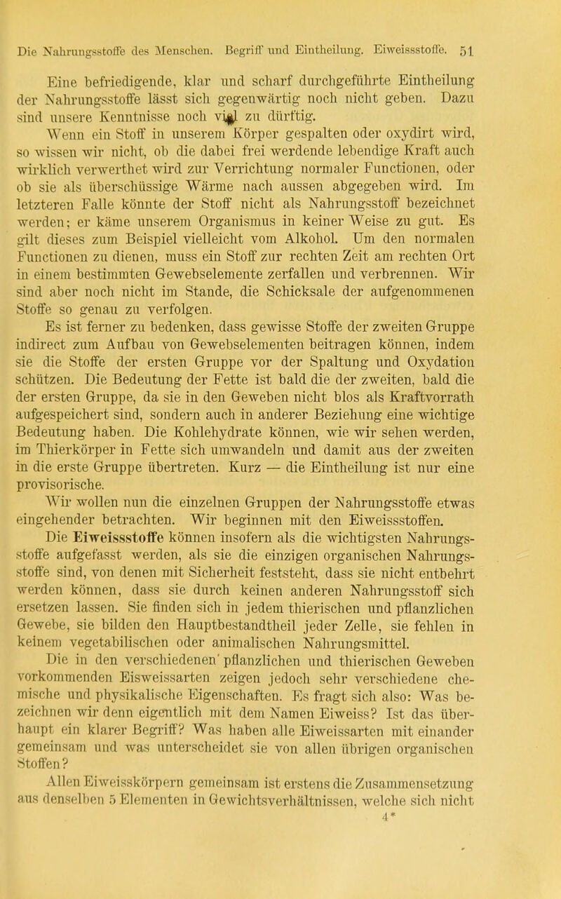 Die Nahrungsstoffe des Menschen. Begriff und Eintheiluug. Eiweissstoffe. 5t Eine befriedigende, klar nnd scharf durchgeführte Eintheilung der Nahrungsstoffe lässt sich gegenwärtig noch nicht geben. Dazu sind unsere Kenntnisse noch vi|J. zu dürftig. Wenn ein Stoff in unserem Körper gespalten oder oxydirt wird, so wissen wir nicht, ob die dabei frei werdende lebendige Kraft auch wirklich verwerthet wird zur Verrichtung normaler Functionen, oder ob sie als überschüssige Wärme nach aussen abgegeben wird. Im letzteren Falle könnte der Stoff nicht als Nahrungsstoff bezeichnet werden; er käme unserem Organismus in keiner Weise zu gut. Es gilt dieses zum Beispiel vielleicht vom Alkohol. Um den normalen Functionen zu dienen, muss ein Stoff zur rechten Zeit am rechten Ort in einem bestimmten Gewebselemente zerfallen und verbrennen. Wir sind aber noch nicht im Stande, die Schicksale der aufgenommenen Stoffe so genau zu verfolgen. Es ist ferner zu bedenken, dass gewisse Stoffe der zweiten Gruppe indirect zum Aufbau von Grewebselementen beitragen können, indem sie die Stoffe der ersten Gruppe vor der Spaltung und Oxydation schützen. Die Bedeutung der Fette ist bald die der zweiten, bald die der ersten Gruppe, da sie in den Geweben nicht blos als Kraftvorrath aufgespeichert sind, sondern auch in anderer Beziehung eine wichtige Bedeutung haben. Die Kohlehydrate können, wie wir sehen werden, im Thierkörper in Fette sich umwandeln und damit aus der zweiten in die erste Gruppe übertreten. Kurz — die Eintheilung ist nur eine provisorische. AVir wollen nun die einzelnen Gruppen der Nahrungsstoffe etwas eingehender betrachten. Wir beginnen mit den Eiweissstoffen. Die Eiweissstoffe können insofern als die wichtigsten Nahrungs- stoffe aufgefasst werden, als sie die einzigen organischen Nahrungs- stoffe sind, von denen mit Sicherheit feststeht, dass sie nicht entbehrt werden können, dass sie durch keinen anderen Nahrungsstoff sich ersetzen lassen. Sie finden sich in jedem thierischen und pflanzlichen Gewebe, sie bilden den Hauptbestandtheil jeder Zelle, sie fehlen in keinen) vegetabilischen oder animalischen Nahrungsmittel. Die in den verschiedenen' pflanzlichen und thierischen Geweben vorkommenden Eisweissarten zeigen jedoch sehr verschiedene che- mische und physikalische Eigenschaften. Es fragt sich also: Was be- zeichnen wir denn eigentlich mit dem Namen Eiweiss? Ist das über- haupt ein klarer Begi'iff? Was haben alle Eiweissarten mit einander geraeinsam und was unterscheidet sie von allen übrigen organischen Stoffen? Allen Eiweisskörpern gemeinsam ist erstens die Zusammensetzung aus denselben 5 Elementen in Gewichtsverhältnissen, welche sich nicht 4*