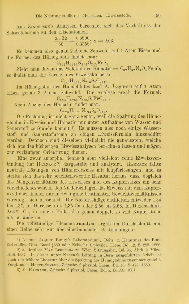 Aus Zinoffsky's Analysen bereclinet sich das Verhältniss der Schwefelatonie zu den Eisenatomeu: 56 ~ o;3358' Es kommen also genau 2 Atome Schwefel auf 1 Atom Eisen und die Formel des Hämoglobin findet man: Zieht mau davon das Molekül des Hämatin = C32H32N404Fe ab, so findet man die Formel des Eiweisskörpers: ^680^1098-^210^2 ^241 • Im Hämoglobin des Hundeblutes fand A. Jaquet^) auf 1 Atom Eisen genau 3 Atome Schwefel. Die Analyse ergab die Formel: 58^1 203-^1 ^5^3^60218- Nach Abzug des Hämatin findet man: C'7 2l)Hi 1 71 -^1 9 4^3 0214- Die Rechnung ist nicht ganz genau, weil die Spaltung des Hämo- globins in Eiweiss und Hämatin nur unter Aufnahme von Wasser und Sauerstoff zu Stande kommt. 2) Es müssen also noch einige Wasser- stoff- und Sauerstoffatome zu obigen Eiweissformeln hinzuaddirt werden. Dennoch sind dieselben vielleicht die genauesten, welche sich aus den bisherigen Eiweissanalysen berechnen lassen und mögen zur vorläufigen Orientirung dienen. Eine zwar amorphe, dennoch aber vielleicht reine Eiweissver- bindung hat Haenack^) dargestellt und analysirt. Haenack fällte neutrale Lösungen von Hühuereiweiss mit Kupferlösungen, und es stellte sich das sehr beachtenswerthe Resultat heraus, dass, obgleich das Mengen verhältniss des Eiweisses und des Kupfersalzes ein sehr verschiedenes war, in den Niederschlägen das Eiweiss mit dem Kupfer- oxyd doch immer nur in zwei ganz bestimmten Gewichtsverhältnissen vereinigt sicli ausschied. Die Niedersshläge enthielten entweder 1,34 bis 1,37, im Durchschnitt 1,35 Cu oder 2,56 bis 2,68, im Durchschnitt 2,64% Cu, in einem Falle also genau doppelt so viel Kupferatome als im anderen. Die vollständige Elementaranalyse ergab im Durchschnitt aus einer Reihe sehr gut übereinstimmender Bestimmungen: 1) Alfred Jaquet (Bunge's Laboratorium), Beitr. z. Kenutniss des Blut- farbstoffes. Diss. Basel J8S9 oder Zeitschr. f. physiol. Chem. Bd. 12. S. 285. 1888. 2) s. hierüber Max Lebensbaum, Wien. Sitzungsber. Bd. 95. Abth. 2. März- Heft 1887. In dieser unter Nencki's Leitung in Bern ausgeführten Arbeit ist auch die frühere Literatur über die Spaltung des Hämoglobins zusammengestellt. Vergl. auch Hoppe-Seyler, Zeitschr. f. physiol. Chem. Bd. 13. S. 477. 1889. 3) E. Haenack, Zeitschr. f. physiol. Chem. Bd. 5. S. 198. 1881.