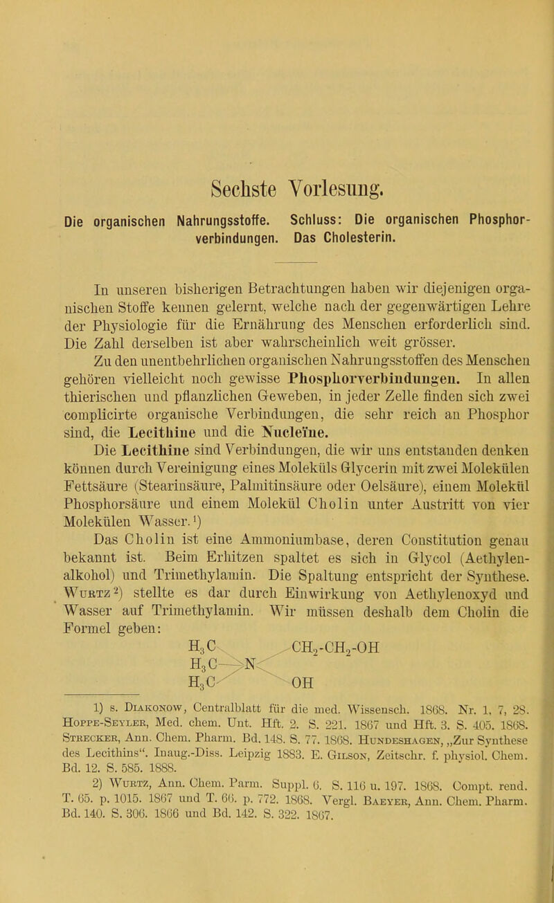Sechste Vorlesimg. Die organischen Nahrungsstoffe. Schluss: Die organischen Phosphor- verbindungen. Das Cholesterin. In unseren bisherigen Betrachtungen haben wir diejenigen orga- nischen Stoffe kennen gelernt, welche nach der gegenwärtigen Lehre der Physiologie für die Ernährung des Menschen erforderlich sind. Die Zahl derselben ist aber wahrscheinlich weit grösser. Zu den unentbehrlichen organischen Nahrungsstoffen des Menschen gehören vielleicht noch gewisse PhospkorYerbiuduugeu. In allen thierischen und pflanzlichen Geweben, in jeder Zelle finden sich zwei complicirte organische Verbindungen, die sehr reich an Phosphor sind, die Lecithine und die Niicleme. Die Lecithine sind Verbindungen, die wir uns entstanden denken können durch Vereinigung eines Moleküls Glycerin mit zwei Molekülen Fettsäure (Stearinsäure, Palmitinsäure oder Oelsäure), einem Molekül Phosphorsäure und einem Molekül Cholin unter Austritt von vier Molekülen Wasser.') Das Cholin ist eine Ammoniumbase, deren Constitution genau bekannt ist. Beim Erhitzen spaltet es sich in Glycol (Aethylen- alkohol) und Trimethylamin. Die Spaltung entspricht der Synthese. WußTz2) stellte es dar durch Einwirkung von Aethylenoxyd und Wasser auf Trimethylamin. Wir müssen deshalb dem Cholin die Formel geben: 1) s. Diakonow, Centnilblatt für die med. Wissensch. 18(38. Nr. 1, 7, 2S. Hoppe-Seyler, Med. ehem. Unt. Hft. 2. S. 221. 18Ü7 und Hft. 3, S. 405. lS(j8. Stkecker, Ann. Chem. Pharm. Bd. 148. S. 77.1868. Hundeshagen, „Zur Synthese des Lecithins, Inaug.-Diss. Leipzig 1883. E. Gilson, Zeitschr. f. phvsiol. Chem. Bd. 12. S. 585. 1888. 2) WüBTZ, Ann. Chem. Parm. Suppl. (j. S. 116 u. 197. 1868. Compt. rend. T. 05. p. 1015. 18G7 und T. 66. p. 772. 1868. Vergl. Baeyer, Ann. Chem. Pharm. Bd. 140. S. 306. 1866 und Bd. 142. S. 322. 1867. H3C. HgC-^Nc CH2-CH2-OH OH