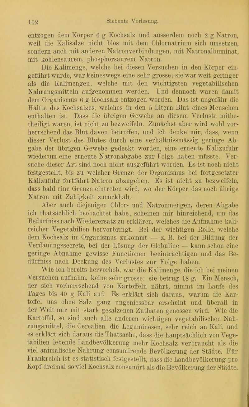 entzogen dem Körper 6 g Kochsalz und ausserdem noch 2 g Natron, weil die Kalisalze nicht blos mit dem Chlornatrium sich umsetzen, sondern auch mit anderen Natronverbindungen, mit Natronalbuminat, mit kohlensaurem, phosphorsaurem Natron. Die Kalimenge, welche bei diesen Versuchen in den Körper ein- geführt wurde, war keineswegs eine sehr grosse; sie war weit geringer als die Kalimengen, welche mit den wichtigsten vegetabilischen Nahrungsmitteln aufgenommen werden. Und dennoch waren damit dem Organismus 6 g Kochsalz entzogen worden. Das ist ungefähr die Hälfte des Kochsalzes, welches in den 5 Litern Blut eines Menschen enthalten ist. Dass die übrigen Gewebe an diesem Verluste mitbe- theiligt waren, ist nicht zu bezweifeln. Zunächst aber wird wohl vor- herrschend das Blut davon betroffen, und ich denke mir, dass, wenn dieser Verlust des Blutes durch eine verhältnissmässig geringe Ab- gabe der übrigen Gewebe gedeckt worden, eine erneute Kalizufuhr wiederum eine erneute Natronabgabe zur Folge haben müsste. Ver- suche dieser Art sind noch nicht ausgeführt worden. Es ist noch nicht festgestellt, bis zu welcher Grenze der Organismus bei fortgesetzter Kalizufuhr fortfährt Natron abzugeben. Es ist nicht zu bezweifeln, dass bald eine Grenze eintreten wird, wo der Körper das noch übrige Natron mit Zähigkeit zurückhält. Aber auch diejenigen Chlor- und Natronmengen, deren Abgabe ich thatsächlich beobachtet habe, scheinen mir hinreichend, um das Bedürfniss nach Wiederersatz zu erklären, welches die Aufnahme kali- reicher Vegetabilien hervorbringt. Bei der wichtigen Eolle, welche dem Kochsalz im Organismus zukommt — z. B. bei der Bildung der Verdauungssecrete, bei der Lösung der Globuline — kann schon eine geringe Abnahme gewisse Functionen beeinträchtigen und das Be- dürfniss nach Deckung des Verlustes zur Folge haben. Wie ich bereits hervorhob, war die Kalimenge, die ich bei meinen Versuchen aufnahm, keine sehr grosse: sie betrug 18 g. Ein Mensch, der sich vorherrschend von Kartoffeln nährt, nimmt im Laufe des Tages bis 40 g Kali auf. Es erklärt sich daraus, warum die Kar- toffel uns ohne Salz ganz ungeniessbar erscheint und überall in der Welt nur mit stark gesalzenen Zuthaten genossen wird. Wie die Kartoffel, so sind auch alle anderen wichtigen vegetabilischen Nah- rungsmittel, die Cerealien, die Leguminosen, sehr reich an Kali, und es erklärt sich daraus die Thatsache, dass die hauptsächlich von Vege- tabilien lebende Landbevölkerung mehr Kochsalz verbraucht als die viel animalische Nahrung consumirende Bevölkerung der Städte. Für Frankreich ist es statistisch festgestellt, dass die Landbevölkerung pro Kopf dreimal so viel Kochsalz consumirt als die Bevölkerung der Städte.