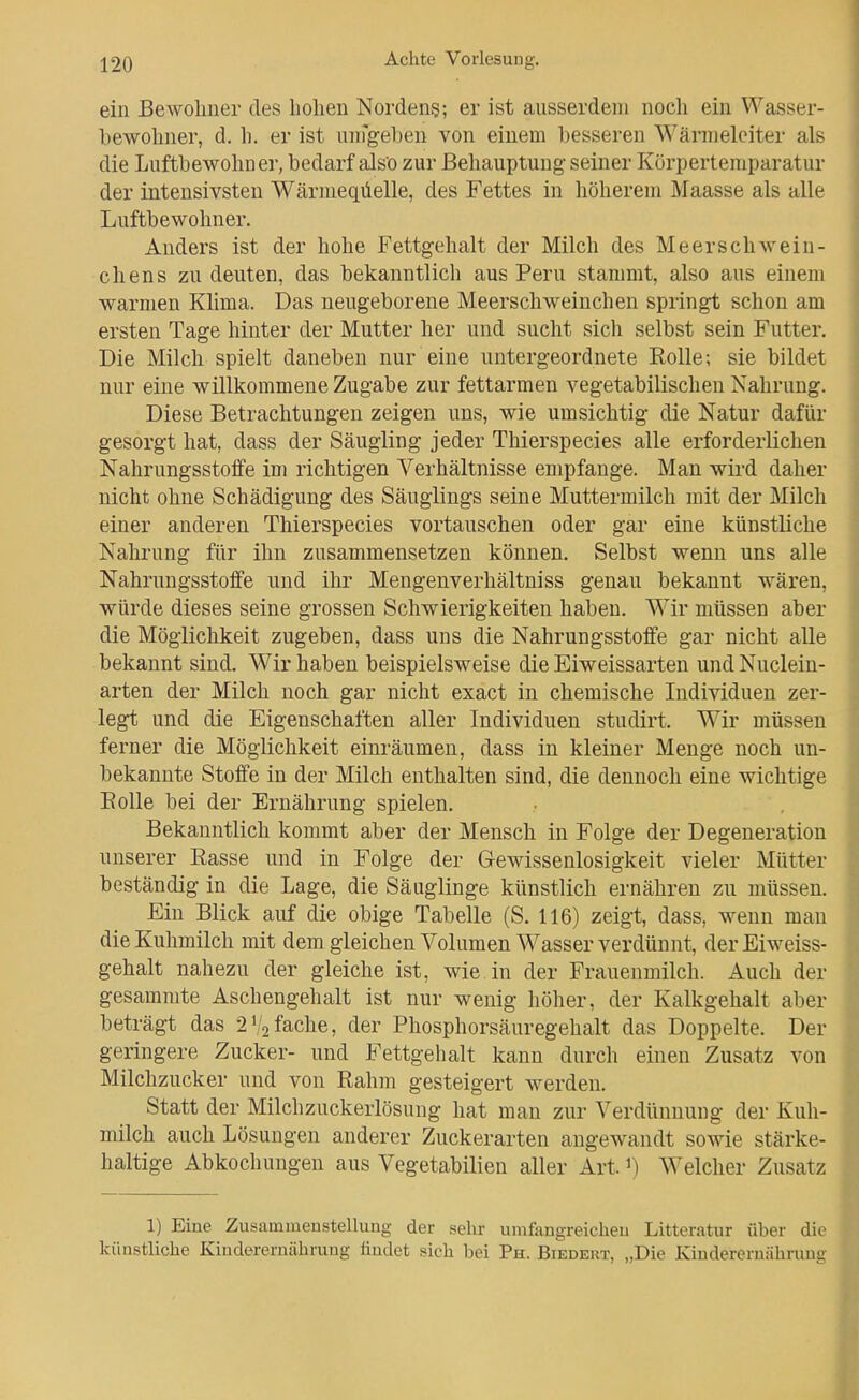 ein Bewoliner des hohen Nordens; er ist ausserdem noch ein Wasser- bewohner, d. h. er ist unfgeben von einem besseren ^^'ärmeleiter als die Luftbewohner, bedarf also zur Behauptung seiner Körpertemparatur der intensivsten Wärmeqüelle, des Fettes in höherem Maasse als alle Luftbewohner. Anders ist der hohe Fettgehalt der Milch des Meerschwein- chens zu deuten, das bekanntlich aus Peru stammt, also aus einem warmen Klima. Das neugeborene Meerschweinchen springt schon am ersten Tage hinter der Mutter her und sucht sich selbst sein Futter. Die Milch spielt daneben nur eine untergeordnete Rolle; sie bildet nur eine willkommene Zugabe zur fettarmen vegetabilischen Nahrung. Diese Betrachtungen zeigen uns, wie umsichtig die Natur dafür gesorgt hat, dass der Säugling jeder Thierspecies alle erforderlichen Nahrungsstoffe im richtigen Verhältnisse empfange. Man wird daher nicht ohne Schädigung des Säuglings seine Muttermilch mit der Milch einer anderen Thierspecies vortauschen oder gar eine künstliche Nahrung für ihn zusammensetzen können. Selbst wenn uns alle Nahrungsstoffe und ihr Mengenverhältniss genau bekannt wären, würde dieses seine grossen Schwierigkeiten haben. Wir müssen aber die Möglichkeit zugeben, dass uns die Nahrungsstoffe gar nicht alle bekannt sind. Wir haben beispielsweise die Eiweissarten und Nuclein- arten der Milch noch gar nicht exact in chemische Individuen zer- legt und die Eigenschaften aller Individuen studirt. Wir müssen ferner die Möglichkeit einräumen, dass in kleiner Menge noch un- bekannte Stoffe in der Milch enthalten sind, die dennoch eine wichtige Eolle bei der Ernährung spielen. Bekanntlich kommt aber der Mensch in Folge der Degeneration unserer Rasse und in Folge der Gewissenlosigkeit vieler Mütter beständig in die Lage, die Säuglinge künstlich ernähren zu müssen. Ein Blick auf die obige Tabelle (S. 116) zeigt, dass, wenn man die Kuhmilch mit dem gleichen Volumen Wasser verdünnt, der Eiweiss- gehalt nahezu der gleiche ist, wie. in der Frauenmilch. Auch der gesammte Aschengehalt ist nur wenig höher, der Kalkgehalt aber beträgt das 2fache, der Phosphorsäuregehalt das Doppelte. Der geringere Zucker- und Fettgehalt kann durch einen Zusatz von Milchzucker und von Rahm gesteigert werden. Statt der Milchzuckerlösung hat man zur Verdünnung der Kuh- milch auch Lösungen anderer Zuckerarten augewandt sowie stärke- haltige Abkochungen aus Vegetabilien aller Art. ^ Welcher Zusatz 1) Eine Zusammenstellung der sehr umfangreichen Litteratur über die künstliche Kinderernährung findet sich bei Ph. Biedert, „Die Kinderernährung