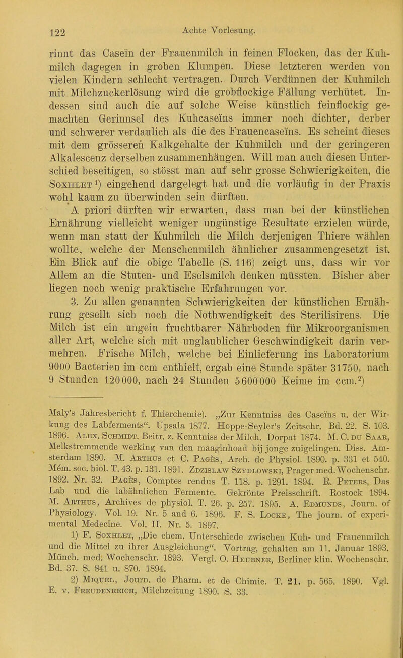 rinnt das Casein der Frauenmilch in feinen Flocken, das der Kuh- milch dagegen in groben Klumpen. Diese letzteren werden von vielen Kindern schlecht vertragen. Durch Verdünnen der Kuhmilch mit Milchzuckerlösung wird die grobflockige Fällung verhütet. In- dessen sind auch die auf solche Weise künstlich feinflockig ge- machten Gerinnsel des Kuhcaseins immer noch dichter, derber und schwerer verdaulich als die des Frauencaseins. Es scheint dieses mit dem grösseren Kalkgehalte der Kuhmilch und der geringeren Alkalescenz derselben zusammenhängen. Will man auch diesen Unter- schied beseitigen, so stösst man auf sehr grosse Schwierigkeiten, die SoxHLET 1) eingehend dargelegt hat und die vorläufig in der Praxis wohl kaum zu überwinden sein dürften. A priori dürften wir erwarten, dass man bei der künstlichen Ernährung vielleicht weniger ungünstige Resultate erzielen würde, wenn man statt der Kuhmilch die Milch derjenigen Thiere wählen wollte, welche der Menschenmilch ähnlicher zusammengesetzt ist. Ein Blick auf die obige Tabelle (S. 116) zeigt uns, dass wir vor Allem an die Stuten- und Eselsmilch denken müssten. Bisher aber liegen noch wenig praktische Erfahrungen vor. 3. Zu allen genannten Schwierigkeiten der künstlichen Ernäh- rung gesellt sich noch die Nothwendigkeit des Sterilisirens. Die Milch ist ein ungein fruchtbarer Nährboden für Mikroorganismen aller Art, welche sich mit unglaublicher Geschwindigkeit darin ver- mehren. Frische Milch, welche bei Einlieferung ins Laboratorium 9000 Bacterien im ccm enthielt, ergab eine Stunde später 31750, nach 9 Stunden 120000, nach 24 Stunden 5600000 Keime im ccm.2) Maly's Jahresbericht f. Thierchemie). „Zur Kenntniss des Caseins u. der Wir- kung des Labferments«. Upsala 1877. Hoppe-Seyler's Zeitschr. Bd. 22. S. 103. 1896. Alex. ScmnoT. Beitr. z. Kenntniss der Milch. Dorpat 1874. M. C. du Saar, Melkstremmeude werking van den maaginhoad bij jonge zuigelingen. Diss. Am- sterdam 1890. M. Arthus et C. Pages, Arch. de Physiol. 1890. p. 331 et 540. M^m. soc. biol. T. 48. p. 131. 1891. Zdzislaw Szydlowski, Prager med. Wochenschr. 1892. Nr. 32. Pages, Comptes rendus T. 118. p. 1291. 1894. E. Peters, Das Lab und die labähnlichen Fermente. Gekrönte Preisschrift. Rostock 1894. M. Abthus, Archives de physiol. T. 26. p. 257. 1895. A. EDjnjNDS, Journ. of Physiology. Vol. 19. Nr. 5 and 6. 1896. F. S. Locke, The journ. of experi- mental Medecine. Vol. IL Nr. 5. 1897. 1) F. SoxHLET, „Die ehem. Unterschiede z\nschen Kuh- und Frauenmilch und die Mittel zu ihrer Ausgleichung. Vortrag, gehalten am 11. Januar 1893. Münch, med. Wochenschr. 1893. Vergl. O. Heübner, Berliner klin. Wochenschr. Bd. 37. S. 841 u. 870. 1894. 2) MiQUEL, Journ. de Pharm, et de Chimie. T. 21. p. 565. 1890. Vgl. E. V. Freudenreich, Milchzeitung 1890. ö. 33.