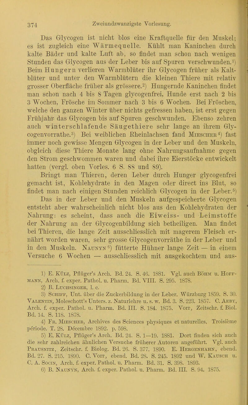 Das Glycogen ist nicht blos eine Kraftquelle für den Muskel: es ist zugleich eine Wärmequelle. Kühlt man Kaninchen durch kalte Bäder und kalte Luft ab, so findet man schon nach ■wenigen Stunden das Glycogen aus der Leber bis auf Spuren verschwunden.' i Beim Hungern verlieren Warmblüter ihr Glycogen früher als Kalt- blüter und unter den Warmblütern die kleinen Thiere mit relati^ grosser Oberfläche früher als grössere.2) Hungernde Kaninchen findet man schon nach 4 bis 8 Tagen giycogenfrei, Hunde erst nach 2 bis 3 Wochen, Frösche im Sommer nach 3 bis 6 Wochen. Bei Fröschen, welche den ganzen Winter über nichts gefressen haben, ist erst gegen Frühjahr das Glycogen bis auf Spuren geschwunden. Ebenso zehren auch winterschlafende Säugethiere sehr lange an ihrem Gh^- cogenvorrathe,^) Bei weiblichen ßheinlachsen fand Miescher^) fast immer noch gewisse Mengen Glycogen in der Leber und den Muskeln, obgleich diese Thiere Monate lang ohne Nahrungsaufnahme gegen den Strom geschwommen waren und dabei ihre Eierstöcke entwickelt hatten (vergl. oben Vöries. 6 S. 88 und 89). Bringt man Thieren, deren Leber durch Hunger giycogenfrei gemacht ist, Kohlehydrate in den Magen oder direct ins Blut, so findet man nach einigen Stunden reichlich Glycogen in der Leber.=1 Das in der Leber und den Muskeln aufgespeicherte Glycogen entsteht aber wahrscheinlich nicht blos aus den Kohlehydraten der Nahrung: es scheint, dass auch die Eiweiss- und Leimstoffe der Nahrung an der Glycogenbildung sich betheiligen. Man findet bei Thieren, die lange Zeit ausschliesslich mit magerem Fleisch er- nährt worden waren, sehr grosse Glycogenvorräthe in der Leber und in den Muskeln. Naunyn fütterte Hühner lange Zeit — in einem Versuche 6 Wochen — ausschliesslich mit ausgekochtem und aus- 1) E. KÜLZ, Pflüger's Arch. Bd. 24. S. 46. 1881. Vgl. auch Böhm u. Hoff- mann, Arch. f. exper. Pathol. u. Pharm. Bd. VIII. S. 295. 1878. 2) ß. LXJCHSINGER, 1. C. 3) Schiff, Unt. über die Zuckerbilduug iu der Leber. Würzburg 1859. S. 30. Valentin, Moleschott's Unters, z. Naturlehre u. s. w. Bd. 3. S. 223. 1857. C. Aeby, Arch. f. exper. Pathol. u. Pharm. Bd. III. S. 184. 1875. Voit, Zeitschr. f. Biel. Bd. 14. S. 118. 1878. 4) Fr. Mieschee, Archives des Sciences phj^siques et naturelles. Troisieme Periode. T. 28. Decembre 1892. p. 598. 5) E. KÜLZ, Pflüger's Arch. Bd. 24. S. 1—19. 1881. Dort finden sich auch die sehr zahlreichen ähnlichen Versuche früherer Autoren angeführt. Vgl. auch Pratjsnitz, Zeitschr. f. Biolog. Bd. 26. S. 377. 1890. E. Hergenhahn, ebeud. Bd. 27. S. 215. 1890. C. Voit, ebend. Bd. 28. S. 245. 1892 und W. Katjsch u. C. A. SociN, Arch. f. exper. Pathol. u. Pharm. Bd. 31. S. 398. 1893. 6) B. Naünyn, Arch. f. exper. Pathol. u. Pharm. Bd. III. S. 94. 1875.