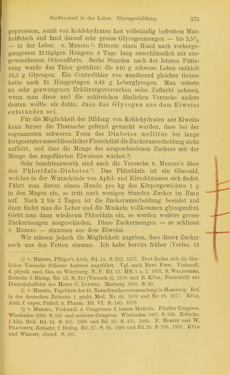 gepresstem, somit von Kohleliydraten fast vollständig befreitem Mus- keltieiscli und fand darauf sehr grosse Glycogenmengeu — bis 3,5% — in der Leber, v. MeeingI) fütterte einen Hund nach vorherge- gangenem 21tägigen Hungern 4 Tage lang ausschliesslich mit aus- gewaschenem Ochsenfibrin. Sechs Stunden nach der letzten Fütte- rung wurde das Thier getödtet: die 540 g schwere Leber enthielt 16,3 g Glycogen. Ein Controlthier von annähernd gleicher Grösse hatte nach 21 Hangertagen 0,48 g Leberglycogen. Man müsste zu sehr gezwungenen Erklärungsversuchen seine Zuflucht nehmen, wenn man diese und die zahlreichen ähnlichen Versuche anders deuten wollte als dahin, dass das G-lycogen aus dem Eiweiss entstanden sei. Für die Möglichkeit der Bildung von Kohlehydraten aus Eiweiss kann ferner die Thatsache geltend gemacht werden, dass bei der sogenannten schweren Form des Diabetes mellitus bei lange fortgesetzter ausschliesslicher Fleischdiät die Zuckerausscheidung nicht aufhört, und dass die Menge des ausgeschiedenen Zuckers mit der Menge des zugeführten Eiweisses wächst. 2) Sehr beachtenswerth sind auch die Versuche v. Mebing's über den Phloridzin-Diabetes.-^) Das Phloridzin ist ein Glucosid, welches in der Wurzelrinde von Apfel- und Kirschbäumen sich findet. Führt man davon einem Hunde pro kg des Körpergewichtes 1 g in den Magen ein, so tritt nach wenigen Stunden Zucker im Hain auf Nach 2 bis 3 Tagen ist die Zuckerausscheidung beendet und dann findet man die Leber und die Muskeln vollkommen glycogenfrei. Giebt man dann wiederum Phloridzin ein, so werden weitere grosse Zuckermengeu ausgescMedeu. Diese Zuckermengen — so schliesst V. Merikg — stammen aus dem Eiweiss. Wir müssen jedoch die Möglichkeit zugeben, dass dieser Zucker auch aus den Fetten stamme. Ich habe bereits früher (Vöries. 13 1) V. Mering, Pflüger's Arch. Bd. 14. S. 282. 1877. Dort fiuden sich die ähn- lichen Versuche früherer Autoren angeführt. Vgl. auch Benj. Finn, Verhandl. d. physik. med. Ges. zu Würzburg. N. F. Bd. 11. Hft. 1 u. 2. 1876, S. Wolffberg, Zeitschr. f. ßiolog. Bd. 12. S. 310 (Versuch 4). 1876 und E. Külz, Festschrift zur Doctorjubelfeier des Herrn C. Ludwig. Marburg 1890. S. 69. 2) V. Mering, Tageblatt der 49. Naturforscherversammluug iu Hamburg. Kef. in der deutschen Zeitschr. f. prakt. Med. Nr. 40. 1876 und Nr. 18. 1877. Külz, Arch. f. exper. Pathol. u. Pharm. Bd. VI. S. 140. 1876. B) V. Mering, Verhandl. d. Congresses f. innere Medicin. Fünfter Congress. Wiesbaden 1886. S. 185 und sechster Congress. Wiesbaden 1887. S. 349. Zeitschr. f. klin. Med. Bd. 14. S. 40.5. 1888 und Bd. 16. S. 431. 1889. F. Moritz und W. Prausnitz, Zeitschr. f. Biolog. Bd. 27. S. 81. 1890 und Bd. 29. S. 168. 1893. Külz und Wrioht, ebend. S. 181.