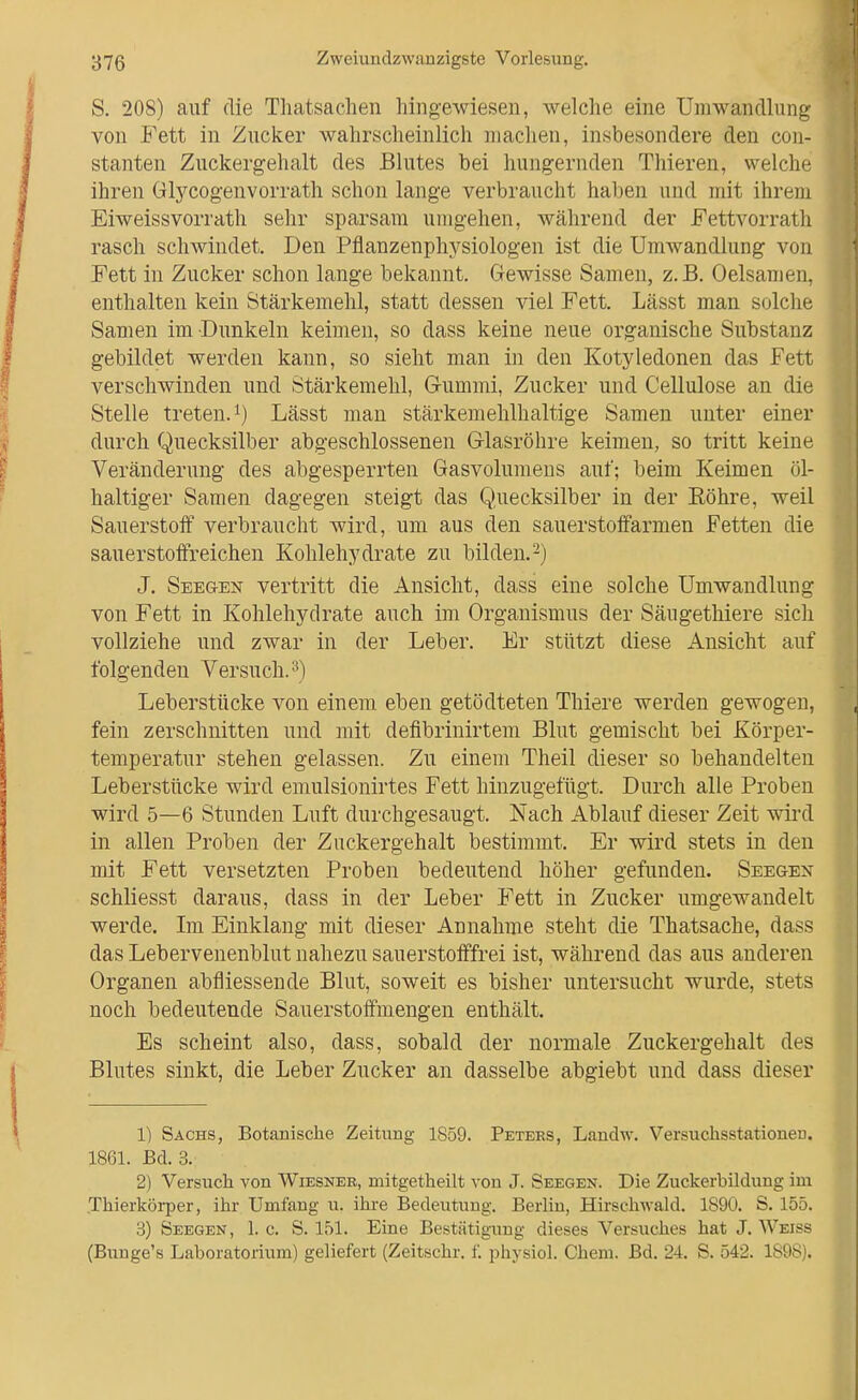 S. 208) auf die Thatsachen hingewiesen, welche eine Umwandlung von Fett in Zucker wahrscheinlich machen, insbesondere den con- stanten Zuckergehalt des Blutes bei hungernden Thieren, welche ihren Glycogenvorrath schon lange verbraucht haben und mit ihrem Eiweissvorrath sehr sparsam umgehen, während der Fettvorrat]i rasch schwindet. Den Pflanzenphysiologen ist die UmAvandlung von Fett in Zucker schon lange bekannt. Gewisse Samen, z. B. Oelsamen, enthalten kein Stärkemehl, statt dessen viel Fett. Lässt man solche Samen im Dunkeln keimen, so dass keine neue organische Substanz gebildet werden kann, so sieht man in den Kotyledonen das Fett verschwinden und Stärkemehl, Gummi, Zucker und Cellulose an die Stelle treten. 1) Lässt man stärkemehlhaltige Samen unter einer durch Quecksilber abgeschlossenen G-lasröhre keimen, so tritt keine Veränderung des abgesperrten Gasvolumens auf; beim Keimen öl- haltiger Samen dagegen steigt das Quecksilber in der Eöhre, weil Sauerstoff verbraucht wird, um aus den sauerstoffarmen Fetten die sauerstoffreichen Kohlehydrate zu bilden.-) J. Seegen vertritt die Ansicht, dass eine solche Umwandlung von Fett in Kohlehydrate auch im Organismus der Säugethiere sich vollziehe und zwar in der Leber. Er stützt diese Ansicht auf folgenden Versuch.^) Leberstücke von einem eben getödteten Thiere werden gewogen, fein zerschnitten und mit defibrinirtem Blut gemischt bei Körper- temperatur stehen gelassen. Zu einem Theil dieser so behandelten Leberstücke wird emulsionirtes Fett hinzugefügt. Durch alle Proben wird 5—6 Stunden Luft durchgesaugt. Nach Ablauf dieser Zeit wird in allen Proben der Zuckergehalt bestimmt. Er wird stets in den mit Fett versetzten Proben bedeutend höher gefunden. Seegen schliesst daraus, dass in der Leber Fett in Zucker umgewandelt werde. Im Einklang mit dieser Annahme steht die Thatsache, dass das Lebervenenblut nahezu sauerstofffrei ist, während das aus anderen Organen abfliessende Blut, soweit es bisher untersucht wurde, stets noch bedeutende Sauerstoffmengen enthält. Es scheint also, dass, sobald der normale Zuckergehalt des Blutes sinkt, die Leber Zucker an dasselbe abgiebt und dass dieser 1) Sachs, Botanische Zeitung 1859. Peters, Landw. Versuchsstationen. 1861. Bd. 3. 2) Versuch von Wiesnee, mitgetheilt von J. Seegen. Die Zuckerbildung im Thierkörper, ihr Umfang u. ihre Bedeutung. Berlin, Hirschwald. 1890. S. 155. 3) Seegen, 1. c. S. 151. Eine Bestätigung dieses Versuches hat J. Weiss (Bunge's Laboratorium) geliefert (Zeitschr. f. jDhysiol. Chem. Bd. 24. S. 542. 1898).