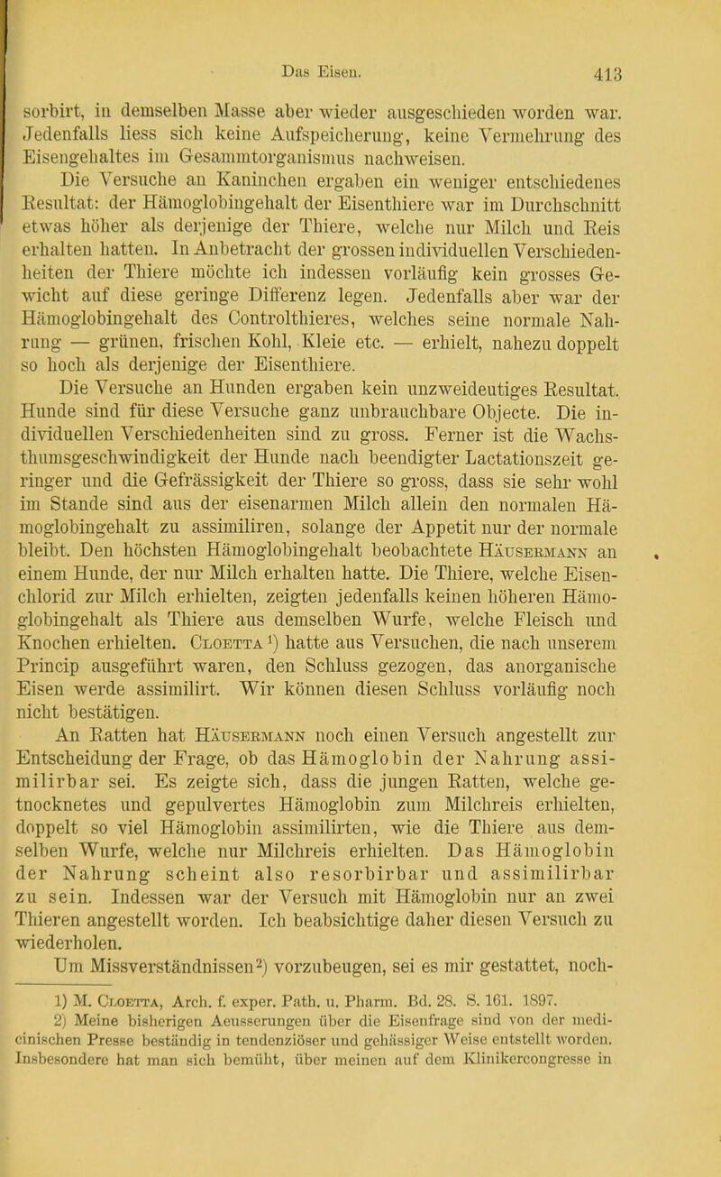 sorbirt, in demselben Masse aber wieder ausgeschieden worden war. -ledenfalls Hess sich keine Aufspeicherung, keine Vermehrung des Eisengehaltes im Gesammtorgauismus nachweisen. Die Versuche au Kaninchen ergaben ein weniger entschiedenes Eesultat: der Häraoglobingehalt der Eisenthiere war im Durchschnitt etwas höher als derjenige der Thiere, welche nur Milch und Eeis erhalten hatten. In Anbetracht der grossen individuellen Verschieden- heiten der Thiere möchte ich indessen vorläufig kein grosses Ge- wicht auf diese geringe Differenz legen. Jedenfalls aber war der Hiimogiobingehalt des Controlthieres, welches seine normale Nah- rung — grünen, frischen Kohl, Kleie etc. — erhielt, nahezu doppelt so hoch als derjenige der Eisenthiere. Die Versuche an Hunden ergaben kein unzweideutiges Eesultat, Hunde sind für diese Versuche ganz unbrauchbare Objecte. Die in- dividuellen Verschiedenheiten sind zu gross. Ferner ist die Wachs- thumsgeschwindigkeit der Hunde nach beendigter Lactationszeit ge- ringer und die Gefrässigkeit der Thiere so gross, dass sie sehr wohl im Stande sind aus der eisenarmen Milch allein den normalen Hä- moglobingehalt zu assimiliren, solange der Appetit nur der normale bleibt. Den höchsten Hämoglobingehalt beobachtete Häusermann an einem Hunde, der nur Milch erhalten hatte. Die Thiere, welche Eisen- chlorid zur Milch erhielten, zeigten jedenfalls keinen höheren Hämo- globingehalt als Thiere aus demselben Wurfe, welche Fleisch und Knochen erhielten. Cloetta ^) hatte aus Versuchen, die nach unserem Princip ausgeführt waren, den Schluss gezogen, das anorganische Eisen werde assimilirt. Wir können diesen Schluss vorläufig noch nicht bestätigen. An Eatten hat Häuseemann noch einen Versuch angestellt zur Entscheidung der Frage, ob das Hämoglobin der Nahrung assi- milirbar sei. Es zeigte sich, dass die jungen Eatten, welche ge- tnocknetes und gepulvertes Hämoglobin zum Milchreis erhielten, doppelt so viel Hämoglobin assimilii'ten, wie die Thiere aus dem- selben Wurfe, welche nur Milchreis erhielten. Das Hämoglobin der Nahrung scheint also resorbirbar und assimilirbar zu sein. Indessen war der Versuch mit Hämoglobin nur an zwei Thieren angestellt worden. Ich beabsichtige daher diesen Versuch zu wiederholen. Um Missverständnissen2) vorzubeugen, sei es mir gestattet, noch- 1) M. Cloetta, Arch. f. exper. Path. u. Pharm. Bd. 28. S. 161. 1897. 2) Meine bisherigen Aeusserungen über die Eisenfrage sind von der medi- cinischen Presse bestündig in tendenziöser und gehässiger Weise entstellt worden. Insbesondere hat man sich bemüht, über meinen auf dem Kliuikercongresse in