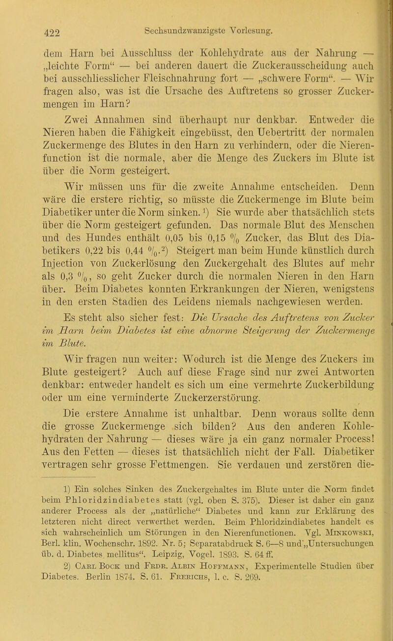 dem Harn bei Ausschluss der Kohlehydrate aus der Nahrung — „leichte Form — bei anderen dauert die Zuckerausscheidung aucli bei ausschliesslicher Fleischnahrung fort — „schwere Form. — Wir fragen also, was ist die Ursache des Auftretens so grosser Zucker- mengen im Harn? Zwei Annahmen sind überhaupt nur denkbar. Entweder die Nieren haben die Fähigkeit eingebüsst, den Uebertritt der normalen Zuckermenge des Blutes in den Harn zu verhindern, oder die Nieren- function ist die normale, aber die Menge des Zuckers im Blute ist über die Norm gesteigert. Wir müssen uns für die zweite Annahme entscheiden. Denn wäre die erstere richtig, so müsste die Zuckermenge im Blute beim Diabetiker unter die Norm sinken. ^) Sie wurde aber thatsächlich stets über die Norm gesteigert gefunden. Das normale Blut des Menschen und des Hundes enthält 0,05 bis 0,15 % Zucker, das Blut des Dia- betikers 0,22 bis 0,44 Steigert man beim Hunde künstlich durch Injection von Zuckerlösung den Zuckergehalt des Blutes auf mehr als 0,3 /o, so geht Zucker durch die normalen Nieren in den Harn über. Beim Diabetes konnten Erkrankungen der Nieren, wenigstens in den ersten Stadien des Leidens niemals nachgewiesen werden. Es steht also sicher fest: Die Ursache des Auftretens von Zucker im Harn beim Diabetes ist eine abnorme Steigerung der Zuchermenge im Blute. Wir fragen nun weiter: Wodurch ist die Menge des Zuckers im Blute gesteigert? Auch auf diese Frage sind nur zwei Antworten denkbar: entweder handelt es sich um eine vermehrte Zuckerbildung oder um eine verminderte Zuckerzerstörung. Die erstere Annahme ist unhaltbar. Denn woraus sollte denn die grosse Zuckermenge sich bilden? Aus den anderen Kohle- hydraten der Nahrung — dieses wäre ja ein ganz normaler Processi Aus den Fetten — dieses ist thatsächlich nicht der Fall. Diabetiker vertragen sehr grosse Fettmengen. Sie verdauen und zerstören die- 1) Ein solches Sinken des Zuckergehaltes im Blute unter die Nonn findet beim Phloridzindiabetes statt (vgl. oben S. 375). Dieser ist daher ein ganz anderer Process als der „natürliche Diabetes und kann zur Erklärung des letzteren nicht direct verM'erthet werden. Beim Phloridzindiabetes handelt es sich wahrscheinlich um Störungen in den Nierenfunctionen. Vgl. Minkoatski, Berl. kUn. Wochenschr. 1892. Nr. 5; Separatabdruck S. 6—S uud„Untersuchungen üb. d. Diabetes mellitus. Leipzig, Vogel. 1893. S. 64 ff. 2) Carl Bock und Frdr. Albin Hoffmann, Experimentelle Studien über Diabetes. Berlin 1874. S. 61. Feerichs, 1. c. S. 269.